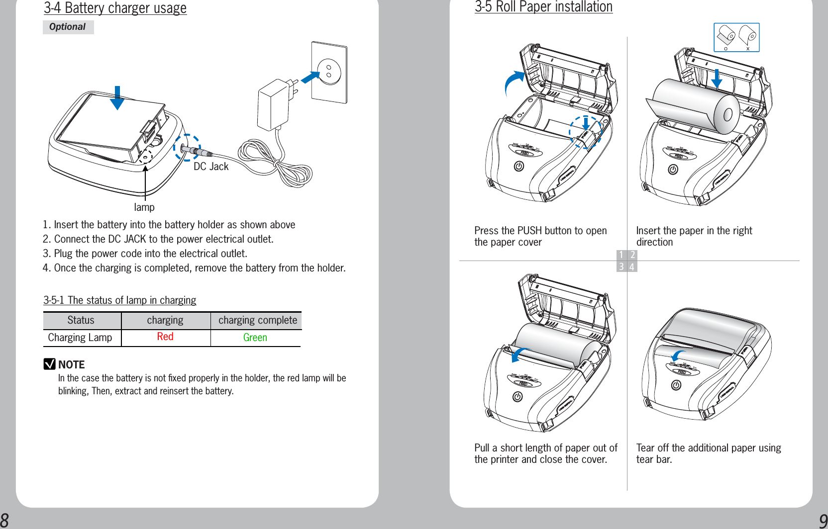 893-5-1 The status of lamp in charginglampStatus                  charging            charging complete     Charging Lamp  Red    GreenNOTEIn the case the battery is not ﬁxed properly in the holder, the red lamp will be blinking, Then, extract and reinsert the battery.3-4 Battery charger usageDC Jack1. Insert the battery into the battery holder as shown above2. Connect the DC JACK to the power electrical outlet.3. Plug the power code into the electrical outlet.4. Once the charging is completed, remove the battery from the holder.Optional1234Press the PUSH button to open the paper coverPull a short length of paper out of the printer and close the cover.Insert the paper in the right directionTear off the additional paper using tear bar.3-5 Roll Paper installation