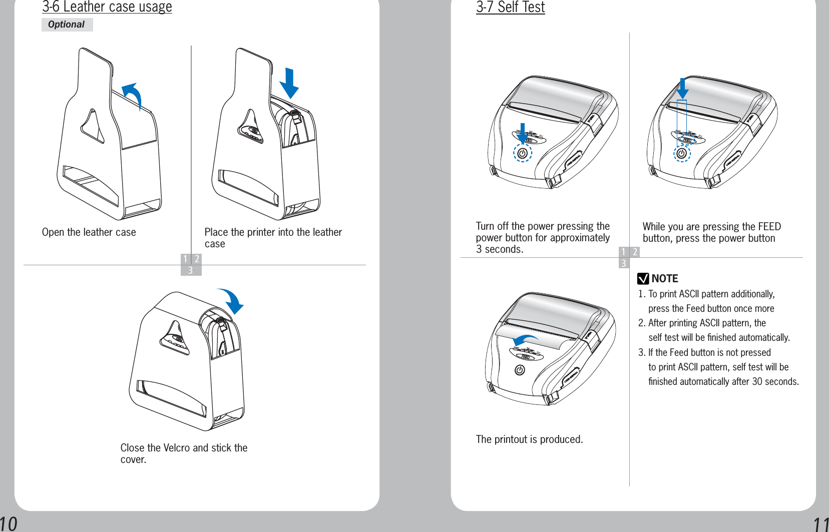 10 1112  3Open the leather caseClose the Velcro and stick the cover.Place the printer into the leather case3-6 Leather case usageOptional123NOTETurn off the power pressing the power button for approximately 3 seconds.The printout is produced.While you are pressing the FEED button, press the power button3-7 Self Test1. To print ASCII pattern additionally,     press the Feed button once more2. After printing ASCII pattern, the     self test will be ﬁnished automatically.3. If the Feed button is not pressed     to print ASCII pattern, self test will be     ﬁnished automatically after 30 seconds.