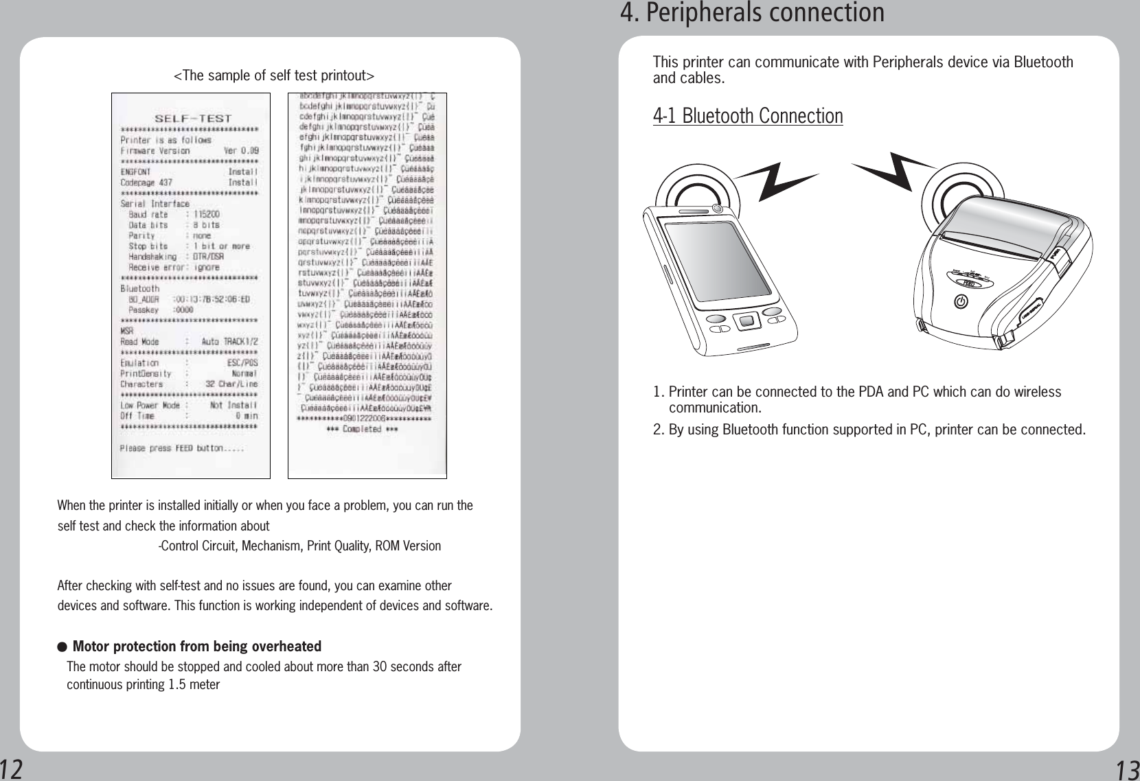 12 13When the printer is installed initially or when you face a problem, you can run the self test and check the information about-Control Circuit, Mechanism, Print Quality, ROM VersionAfter checking with self-test and no issues are found, you can examine other devices and software. This function is working independent of devices and software.   &lt;The sample of self test printout&gt;مMotor protection from being overheated The motor should be stopped and cooled about more than 30 seconds after    continuous printing 1.5 meter1. Printer can be connected to the PDA and PC which can do wireless     communication.2. By using Bluetooth function supported in PC, printer can be connected.This printer can communicate with Peripherals device via Bluetooth and cables.4-1 Bluetooth Connection4. Peripherals connection
