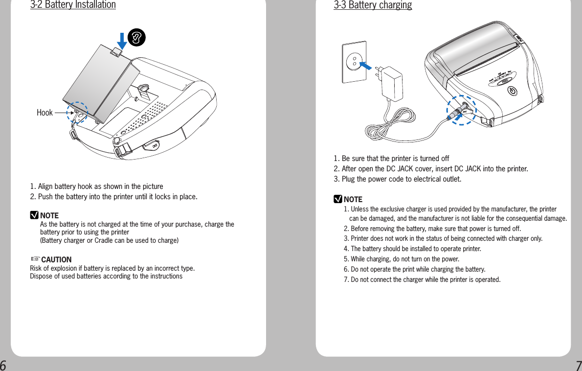 671. Align battery hook as shown in the picture2. Push the battery into the printer until it locks in place.NOTEAs the battery is not charged at the time of your purchase, charge the battery prior to using the printer(Battery charger or Cradle can be used to charge) Hook  3-2 Battery InstallationNOTE1. Unless the exclusive charger is used provided by the manufacturer, the printer      can be damaged, and the manufacturer is not liable for the consequential damage.2. Before removing the battery, make sure that power is turned off.3. Printer does not work in the status of being connected with charger only.4. The battery should be installed to operate printer.5. While charging, do not turn on the power.6. Do not operate the print while charging the battery.7. Do not connect the charger while the printer is operated.1. Be sure that the printer is turned off 2. After open the DC JACK cover, insert DC JACK into the printer.3. Plug the power code to electrical outlet.3-3 Battery charging☞CAUTIONRisk of explosion if battery is replaced by an incorrect type.Dispose of used batteries according to the instructions