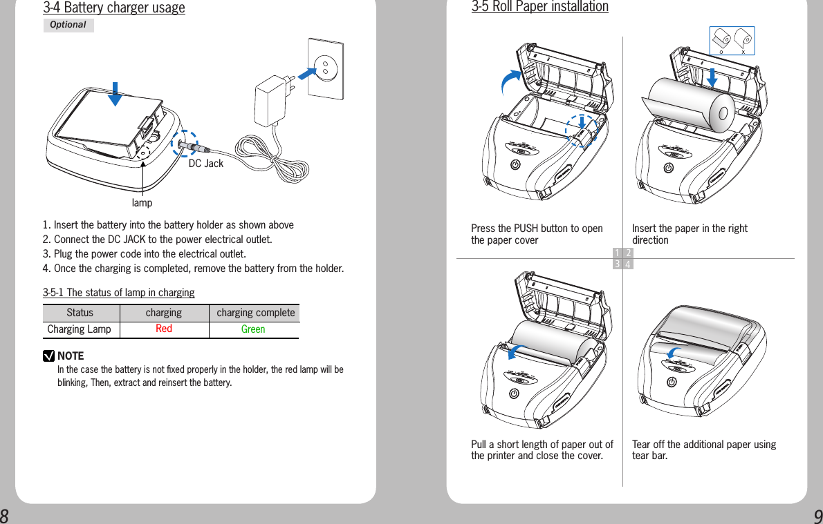 893-5-1 The status of lamp in chargingStatus                  charging            charging complete      Charging Lamp  Red    GreenNOTEIn the case the battery is not ﬁxed properly in the holder, the red lamp will be blinking, Then, extract and reinsert the battery.3-4 Battery charger usagelampDC Jack1. Insert the battery into the battery holder as shown above2. Connect the DC JACK to the power electrical outlet.3. Plug the power code into the electrical outlet.4. Once the charging is completed, remove the battery from the holder.Optional1 234Press the PUSH button to open the paper coverPull a short length of paper out of the printer and close the cover.Insert the paper in the right directionTear off the additional paper using tear bar.3-5 Roll Paper installation