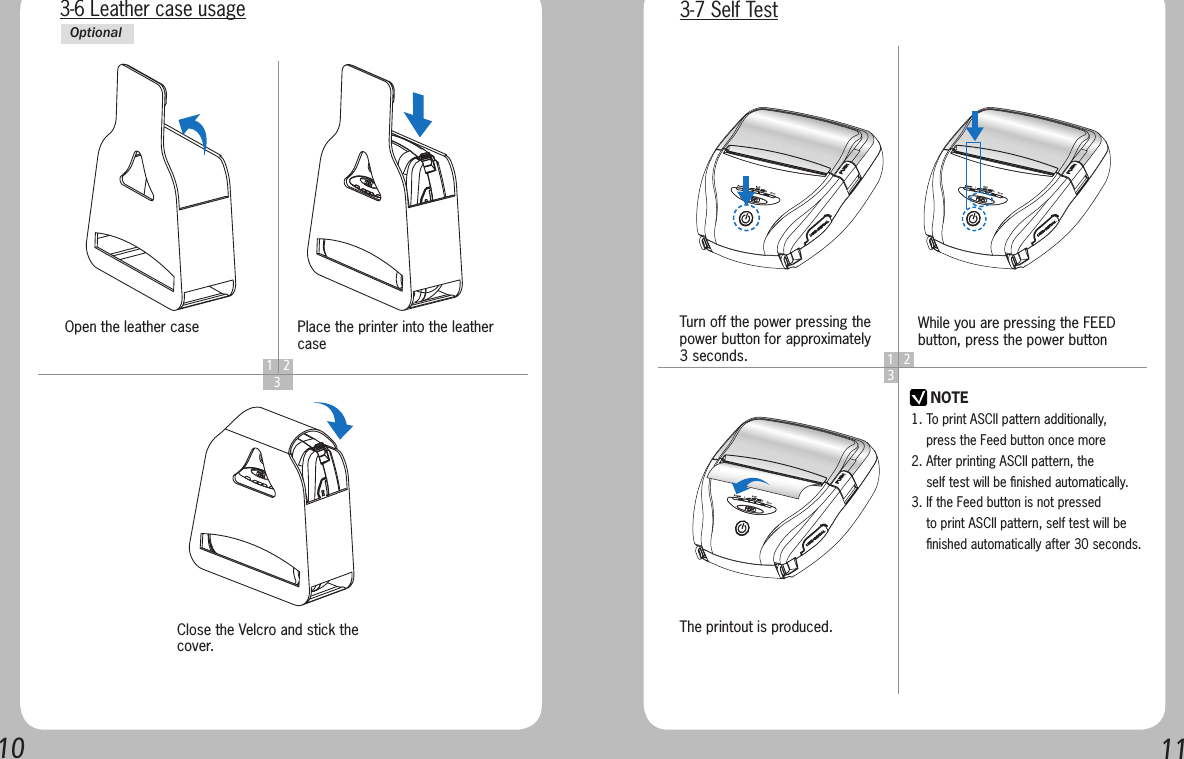 10113-6 Leather case usage1 2  3Open the leather caseClose the Velcro and stick the cover.Place the printer into the leather caseOptional1 23NOTETurn off the power pressing the power button for approximately 3 seconds.The printout is produced.While you are pressing the FEED button, press the power button3-7 Self Test1. To print ASCII pattern additionally,     press the Feed button once more2. After printing ASCII pattern, the     self test will be ﬁnished automatically.3. If the Feed button is not pressed     to print ASCII pattern, self test will be     ﬁnished automatically after 30 seconds.