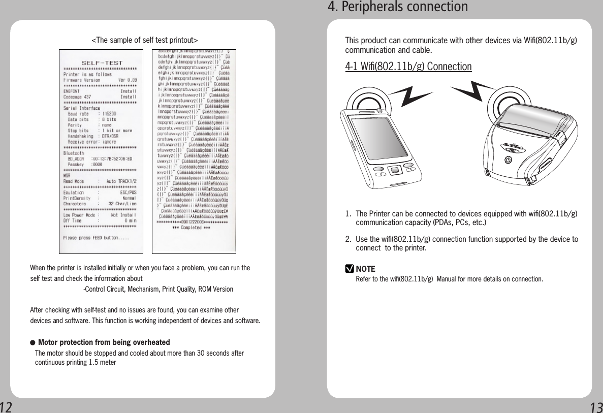 1213When the printer is installed initially or when you face a problem, you can run the self test and check the information about-Control Circuit, Mechanism, Print Quality, ROM VersionAfter checking with self-test and no issues are found, you can examine other devices and software. This function is working independent of devices and software.   &lt;The sample of self test printout&gt;● Motor protection from being overheated   The motor should be stopped and cooled about more than 30 seconds after    continuous printing 1.5 meter4. Peripherals connectionNOTERefer to the wiﬁ(802.11b/g)  Manual for more details on connection.This product can communicate with other devices via Wiﬁ(802.11b/g)communication and cable. 4-1 Wiﬁ(802.11b/g) Connection1.  The Printer can be connected to devices equipped with wiﬁ(802.11b/g)       communication capacity (PDAs, PCs, etc.)2.  Use the wiﬁ(802.11b/g) connection function supported by the device to       connect  to the printer. 