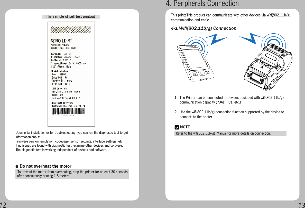 12 13The sample of self test printoutUpon initial installation or for troubleshooting, you can run the diagnostic test to getinformation about:Firmware version, emulation, codepage, sensor settings, interface settings, etc.If no issues are found with diagnostic test, examine other devices and software.  The diagnostic test is working independent of devices and software.● Do not overheat the motor  To prevent the motor from overheating, stop the printer for at least 30 seconds   after continuously printing 1.5 meters.4. Peripherals ConnectionNOTERefer to the wiﬁ(802.11b/g)  Manual for more details on connection.This printeThis product can communicate with other devices via Wiﬁ(802.11b/g)communication and cable.4-1 Wi(802.11b/g) Connection1.  The Printer can be connected to devices equipped with wiﬁ(802.11b/g)       communication capacity (PDAs, PCs, etc.)2.  Use the wiﬁ(802.11b/g) connection function supported by the device to       connect  to the printer. 