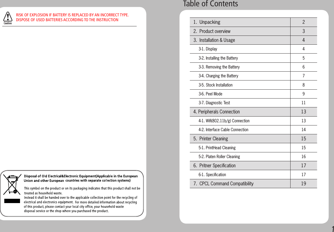 1Table of Contents 1.  Unpacking  2 2.  Product overview  3 3.  Installation &amp; Usage   4      3-1. Display 4      3-2. Installing the Battery 5      3-3. Removing the Battery 6      3-4. Charging the Battery 7      3-5. Stock Installation 8      3-6. Peel Mode  9      3-7. Diagnostic Test  11 4. Peripherals Connection 13      4-1. Wiﬁ(802.11b/g) Connection 13      4-2. Interface Cable Connection 14 5.  Printer Cleaning 15      5-1. PrintHead Cleaning 15      5-2. Platen Roller Cleaning 16 6.  Pritner Speciﬁcation 17      6-1. Speciﬁcation 17 7.  CPCL Command Compatibility19RISK OF EXPLOSION IF BATTERY IS REPLACED BY AN INCORRECT TYPE.DISPOSE OF USED BATTERIES ACCORDING TO THE INSTRUCTION
