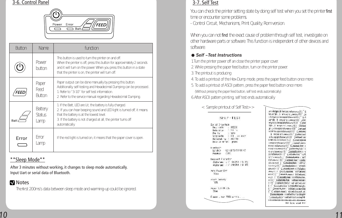 10113-7. Self Test&lt;  Sample printout of Self Test&gt; &gt; 3-6. Control Panel**Sleep Mode**After 3 minutes without working, it changes to sleep mode automatically.Input Uart or serial data of Bluetooth. Notes The first 200ms’s data between sleep mode and warming-up could be ignored.You can check the printer setting state by doing self test when you set the printer ﬁrst time or encounter some problems.- Control Circuit, Mechanisms, Print Quality, Rom version.When you can not ﬁnd the exact cause of problem through self test, investigate on other hardware parts or software. This function is independent of other devices and software.● Self –Test Instructions1.Turn the printer power off an close the printer paper cover.2. While pressing the paper feed button, turn on the printer power.3. The printout is producing4. To add a printout of the Hex-Dump mode, press the paper feed button once more.5. To add a printout of ASCII pattern, press the paper feed button once more.    (Without pressing the paper feed button, self test ends automatically)6.After ASCII pattern printing, self test ends automatically.   Button   Name                     functionPower buttonThis button is used to turn the printer on and off.When the printer is off, press this button for approximately 2 seconds and it will turn on the power. When you press this button in a state that the printer is on, the printer will turn off.Paper Feed ButtonPaper output can be done manually by pressing this button.Additionally, self-testing and Hexadecimal Dumping can be processed..1. Refer to “3-10” for self test information.2. Refer to the service manual regarding Hexadecimal Dumping.Battery Status Lamp1. If the Batt, LED are Lit, the battery is fully charged.2. If you can hear beeping sound and LED light is turned off, it means that the battery is at the lowest level.3. If the battery is not charged at all, the printer turns off automatically.Error Lamp If the red light is turned on, it means that the paper cover is open. 