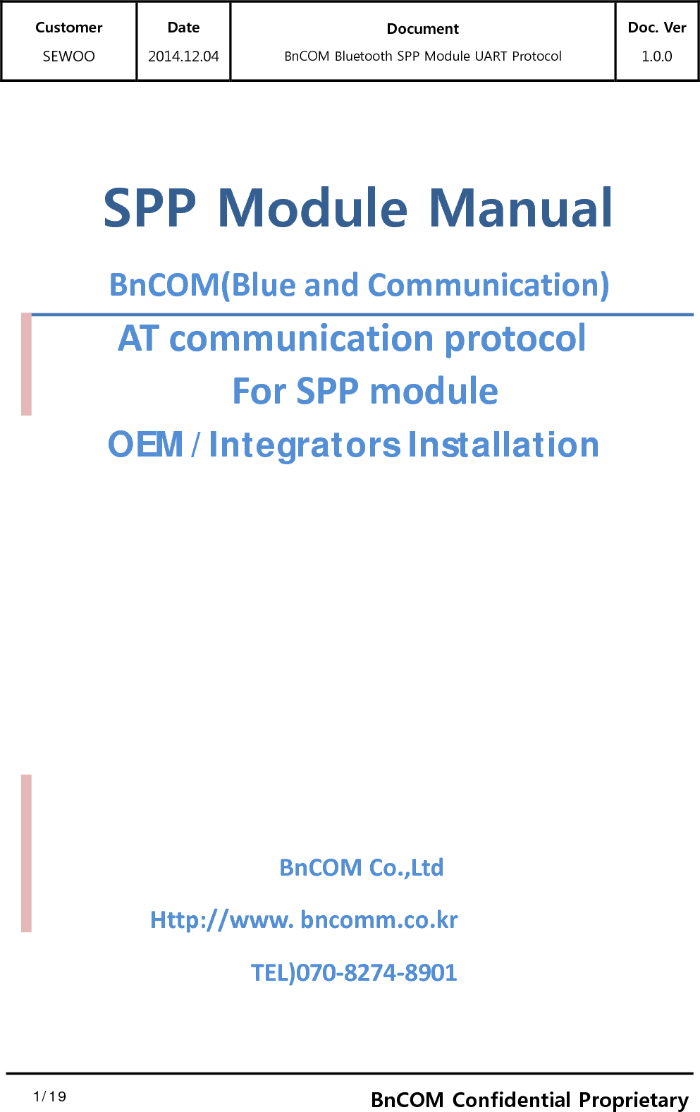 Customer SEWOO Date 2014.12.04 Document BnCOM Bluetooth SPP Module UART Protocol Doc. Ver1.0.0  1/19  1BnCOM Confidential Proprietary  SPP Module Manual BnCOM(BlueandCommunication)ATcommunicationprotocolForSPPmodule        OEM/Integrators Installation    BnCOMCo.,Ltd  Http://www.bncomm.co.krTEL)070‐8274‐8901 