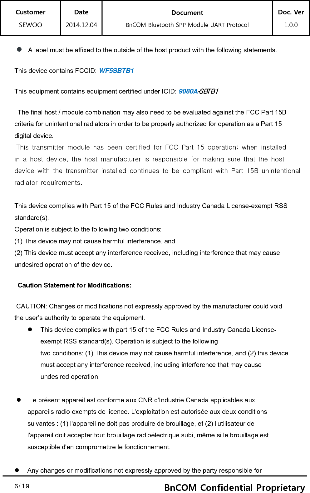 Customer SEWOO Date 2014.12.04 Document BnCOM Bluetooth SPP Module UART Protocol Doc. Ver1.0.0  6/19  6BnCOM Confidential Proprietary A label must be affixed to the outside of the host product with the following statements. This device contains FCCID: WF5SBTB1 This equipment contains equipment certified under ICID: 9080A-SBTB1  The final host / module combination may also need to be evaluated against the FCC Part 15B criteria for unintentional radiators in order to be properly authorized for operation as a Part 15 digital device.   This transmitter module has been certified for FCC Part 15 operation; when installed in a host device, the host manufacturer is responsible for making sure that the host device with the transmitter installed continues to be compliant with Part 15B unintentional radiator requirements.  This device complies with Part 15 of the FCC Rules and Industry Canada License-exempt RSS standard(s).   Operation is subject to the following two conditions: (1) This device may not cause harmful interference, and (2) This device must accept any interference received, including interference that may cause undesired operation of the device.  Caution Statement for Modifications:  CAUTION: Changes or modifications not expressly approved by the manufacturer could void the user’s authority to operate the equipment.     This device complies with part 15 of the FCC Rules and Industry Canada License-exempt RSS standard(s). Operation is subject to the following two conditions: (1) This device may not cause harmful interference, and (2) this device must accept any interference received, including interference that may cause undesired operation.     Le présent appareil est conforme aux CNR d&apos;Industrie Canada applicables aux appareils radio exempts de licence. L&apos;exploitation est autorisée aux deux conditions suivantes : (1) l&apos;appareil ne doit pas produire de brouillage, et (2) l&apos;utilisateur de l&apos;appareil doit accepter tout brouillage radioélectrique subi, même si le brouillage est susceptible d&apos;en compromettre le fonctionnement.    Any changes or modifications not expressly approved by the party responsible for 