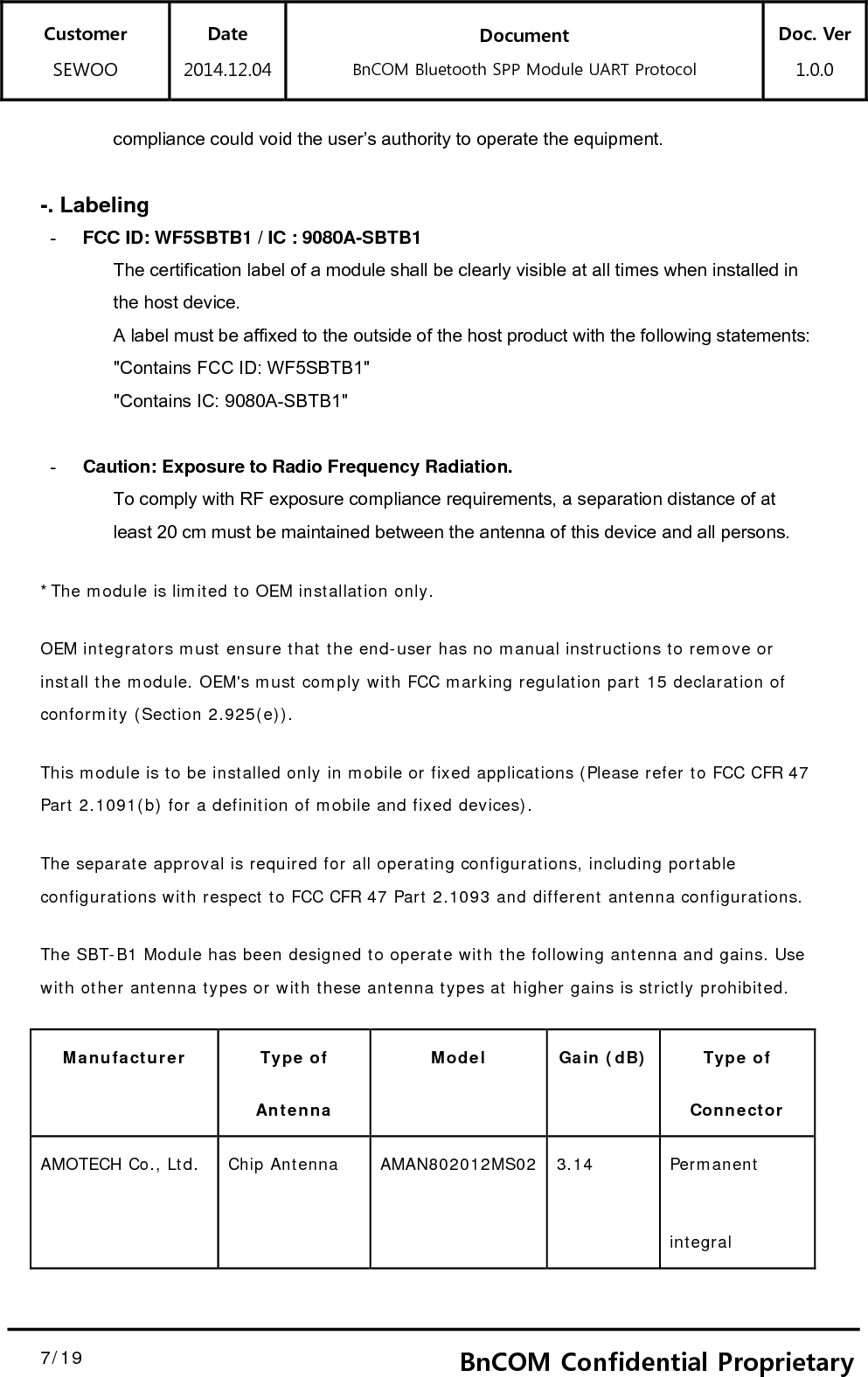 Customer SEWOO Date 2014.12.04 Document BnCOM Bluetooth SPP Module UART Protocol Doc. Ver1.0.0  7/19  7BnCOM Confidential Proprietarycompliance could void the user’s authority to operate the equipment.  -. Labeling -  FCC ID: WF5SBTB1 / IC : 9080A-SBTB1   The certification label of a module shall be clearly visible at all times when installed in   the host device.   A label must be affixed to the outside of the host product with the following statements:   &quot;Contains FCC ID: WF5SBTB1&quot;   &quot;Contains IC: 9080A-SBTB1&quot;  -  Caution: Exposure to Radio Frequency Radiation. To comply with RF exposure compliance requirements, a separation distance of at least 20 cm must be maintained between the antenna of this device and all persons.   *The module is limited to OEM installation only. OEM integrators must ensure that the end-user has no manual instructions to remove or install the module. OEM&apos;s must comply with FCC marking regulation part 15 declaration of conformity (Section 2.925(e)).  This module is to be installed only in mobile or fixed applications (Please refer to FCC CFR 47 Part 2.1091(b) for a definition of mobile and fixed devices).  The separate approval is required for all operating configurations, including portable configurations with respect to FCC CFR 47 Part 2.1093 and different antenna configurations. The SBT-B1 Module has been designed to operate with the following antenna and gains. Use with other antenna types or with these antenna types at higher gains is strictly prohibited. Manufacturer Type of Antenna Model Gain (dB) Type of Connector AMOTECH Co., Ltd.  Chip Antenna  AMAN802012MS02 3.14  Permanent integral  