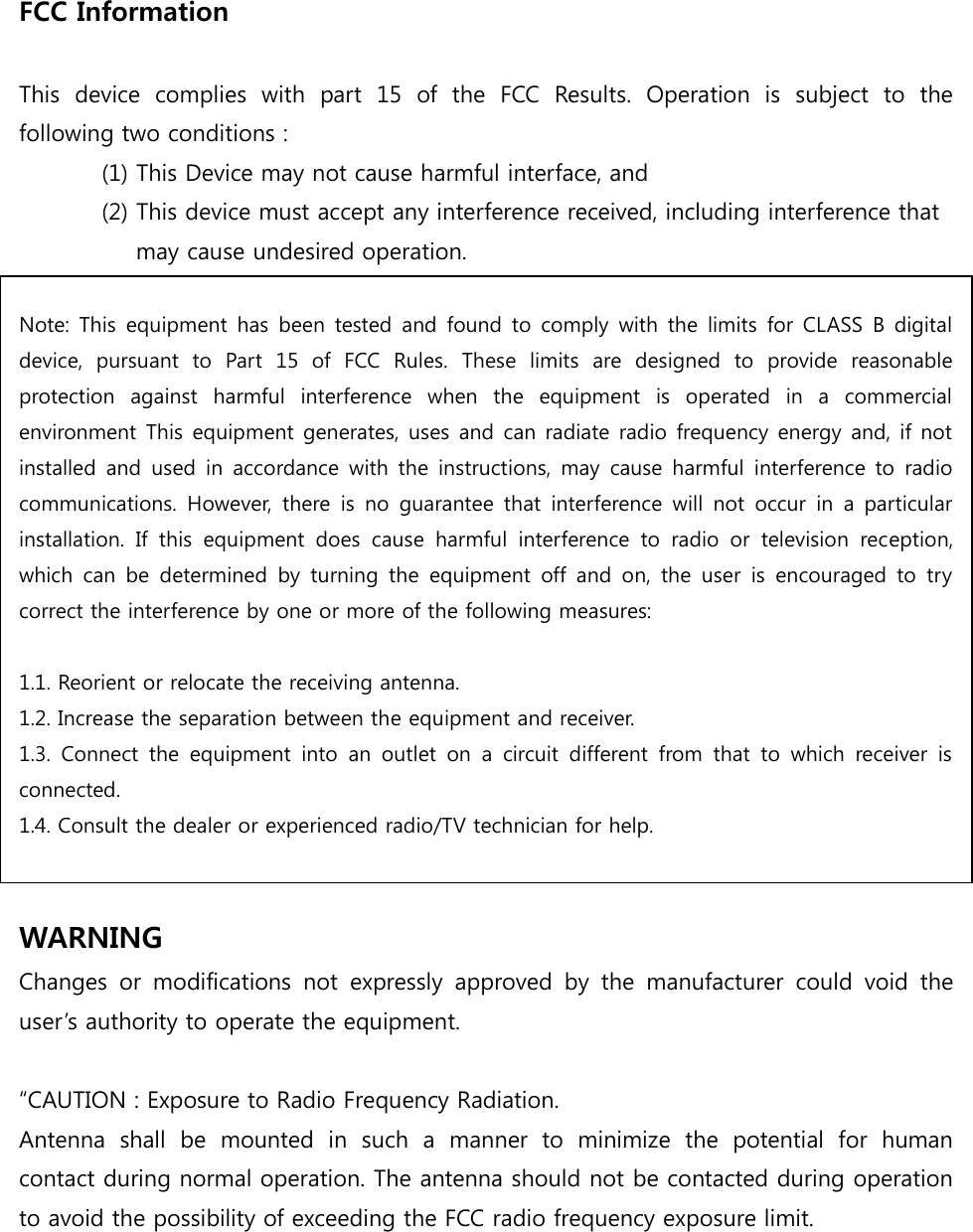 FCC Information    This  device  complies  with  part  15  of  the  FCC  Results.  Operation  is  subject  to  the following two conditions :   (1) This Device may not cause harmful interface, and     (2) This device must accept any interference received, including interference that       may cause undesired operation.   Note: This  equipment  has been tested and  found to  comply  with  the  limits  for CLASS  B digital device,  pursuant  to  Part  15  of  FCC  Rules.  These  limits  are  designed  to  provide  reasonable protection  against  harmful  interference  when  the  equipment  is  operated  in  a  commercial environment This equipment generates, uses and can radiate radio frequency energy and, if not installed  and  used  in  accordance with the instructions,  may  cause  harmful  interference  to  radio communications.  However,  there  is  no  guarantee  that  interference  will  not  occur  in  a  particular installation.  If  this  equipment  does  cause  harmful  interference  to  radio  or  television  reception, which  can  be  determined  by  turning  the  equipment  off  and  on,  the  user  is  encouraged  to  try correct the interference by one or more of the following measures:    1.1. Reorient or relocate the receiving antenna. 1.2. Increase the separation between the equipment and receiver. 1.3.  Connect  the  equipment  into  an  outlet  on  a  circuit  different  from  that  to  which  receiver  is connected. 1.4. Consult the dealer or experienced radio/TV technician for help.   WARNING Changes  or  modifications  not  expressly  approved  by  the  manufacturer  could  void  the user’s authority to operate the equipment.  “CAUTION : Exposure to Radio Frequency Radiation. Antenna  shall  be  mounted  in  such  a  manner  to  minimize  the  potential  for  human contact during normal operation. The antenna should not be contacted during operation to avoid the possibility of exceeding the FCC radio frequency exposure limit.  