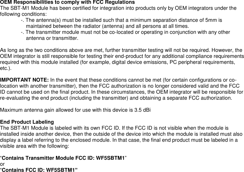 OEM Responsibilities to comply with FCC Regulations   The SBT-M1 Module has been certified for integration into products only by OEM integrators under the following conditions:   -. The antenna(s) must be installed such that a minimum separation distance of 5mm is maintained between the radiator (antenna) and all persons at all times.   -. The transmitter module must not be co-located or operating in conjunction with any other antenna or transmitter.    As long as the two conditions above are met, further transmitter testing will not be required. However, the OEM integrator is still responsible for testing their end-product for any additional compliance requirements required with this module installed (for example, digital device emissions, PC peripheral requirements, etc.).    IMPORTANT NOTE: In the event that these conditions cannot be met (for certain configurations or co-location with another transmitter), then the FCC authorization is no longer considered valid and the FCC ID cannot be used on the final product. In these circumstances, the OEM integrator will be responsible for re-evaluating the end product (including the transmitter) and obtaining a separate FCC authorization.    Maximum antenna gain allowed for use with this device is 3.5 dBi  End Product Labeling   The SBT-M1 Module is labeled with its own FCC ID. If the FCC ID is not visible when the module is installed inside another device, then the outside of the device into which the module is installed must also display a label referring to the enclosed module. In that case, the final end product must be labeled in a visible area with the following:    “Contains Transmitter Module FCC ID: WF5SBTM1”   or “Contains FCC ID: WF5SBTM1”    