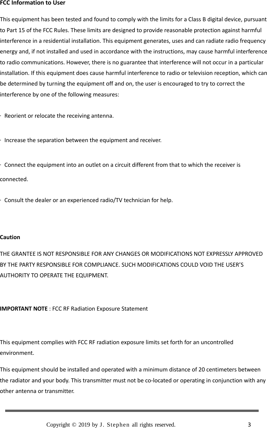  FCC Information to User This equipment has been tested and found to comply with the limits for a Class B digital device, pursuant to Part 15 of the FCC Rules. These limits are designed to provide reasonable protection against harmful interference in a residential installation. This equipment generates, uses and can radiate radio frequency energy and, if not installed and used in accordance with the instructions, may cause harmful interference to radio communications. However, there is no guarantee that interference will not occur in a particular installation. If this equipment does cause harmful interference to radio or television reception, which can be determined by turning the equipment off and on, the user is encouraged to try to correct the interference by one of the following measures: · Reorient or relocate the receiving antenna. · Increase the separation between the equipment and receiver. · Connect the equipment into an outlet on a circuit different from that to which the receiver is connected. · Consult the dealer or an experienced radio/TV technician for help.  Caution THE GRANTEE IS NOT RESPONSIBLE FOR ANY CHANGES OR MODIFICATIONS NOT EXPRESSLY APPROVED BY THE PARTY RESPONSIBLE FOR COMPLIANCE. SUCH MODIFICATIONS COULD VOID THE USER’S AUTHORITY TO OPERATE THE EQUIPMENT.  IMPORTANT NOTE : FCC RF Radiation Exposure Statement  This equipment complies with FCC RF radiation exposure limits set forth for an uncontrolled environment. This equipment should be installed and operated with a minimum distance of 20 centimeters between the radiator and your body. This transmitter must not be co-located or operating in conjunction with any other antenna or transmitter.  Copyright © 2019 by J. Stephen all rights reserved.                       3