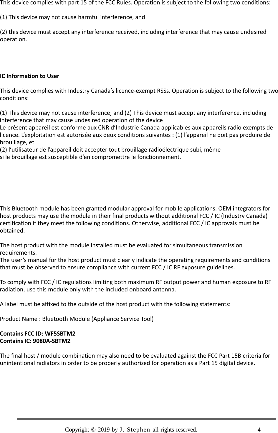    This device complies with part 15 of the FCC Rules. Operation is subject to the following two conditions:  (1) This device may not cause harmful interference, and    (2) this device must accept any interference received, including interference that may cause undesired operation.     IC Information to User  This device complies with Industry Canada’s licence-exempt RSSs. Operation is subject to the following two conditions:  (1) This device may not cause interference; and (2) This device must accept any interference, including interference that may cause undesired operation of the device Le présent appareil est conforme aux CNR d’Industrie Canada applicables aux appareils radio exempts de licence. L’exploitation est autorisée aux deux conditions suivantes : (1) l’appareil ne doit pas produire de brouillage, et (2) l’utilisateur de l’appareil doit accepter tout brouillage radioélectrique subi, même si le brouillage est susceptible d’en compromettre le fonctionnement.       This Bluetooth module has been granted modular approval for mobile applications. OEM integrators for host products may use the module in their final products without additional FCC / IC (Industry Canada) certification if they meet the following conditions. Otherwise, additional FCC / IC approvals must be obtained.  The host product with the module installed must be evaluated for simultaneous transmission requirements. The user’s manual for the host product must clearly indicate the operating requirements and conditions that must be observed to ensure compliance with current FCC / IC RF exposure guidelines.  To comply with FCC / IC regulations limiting both maximum RF output power and human exposure to RF radiation, use this module only with the included onboard antenna.  A label must be affixed to the outside of the host product with the following statements:  Product Name : Bluetooth Module (Appliance Service Tool)  Contains FCC ID: WF5SBTM2 Contains IC: 9080A-SBTM2  The final host / module combination may also need to be evaluated against the FCC Part 15B criteria for unintentional radiators in order to be properly authorized for operation as a Part 15 digital device.         Copyright © 2019 by J. Stephen all rights reserved.      4  