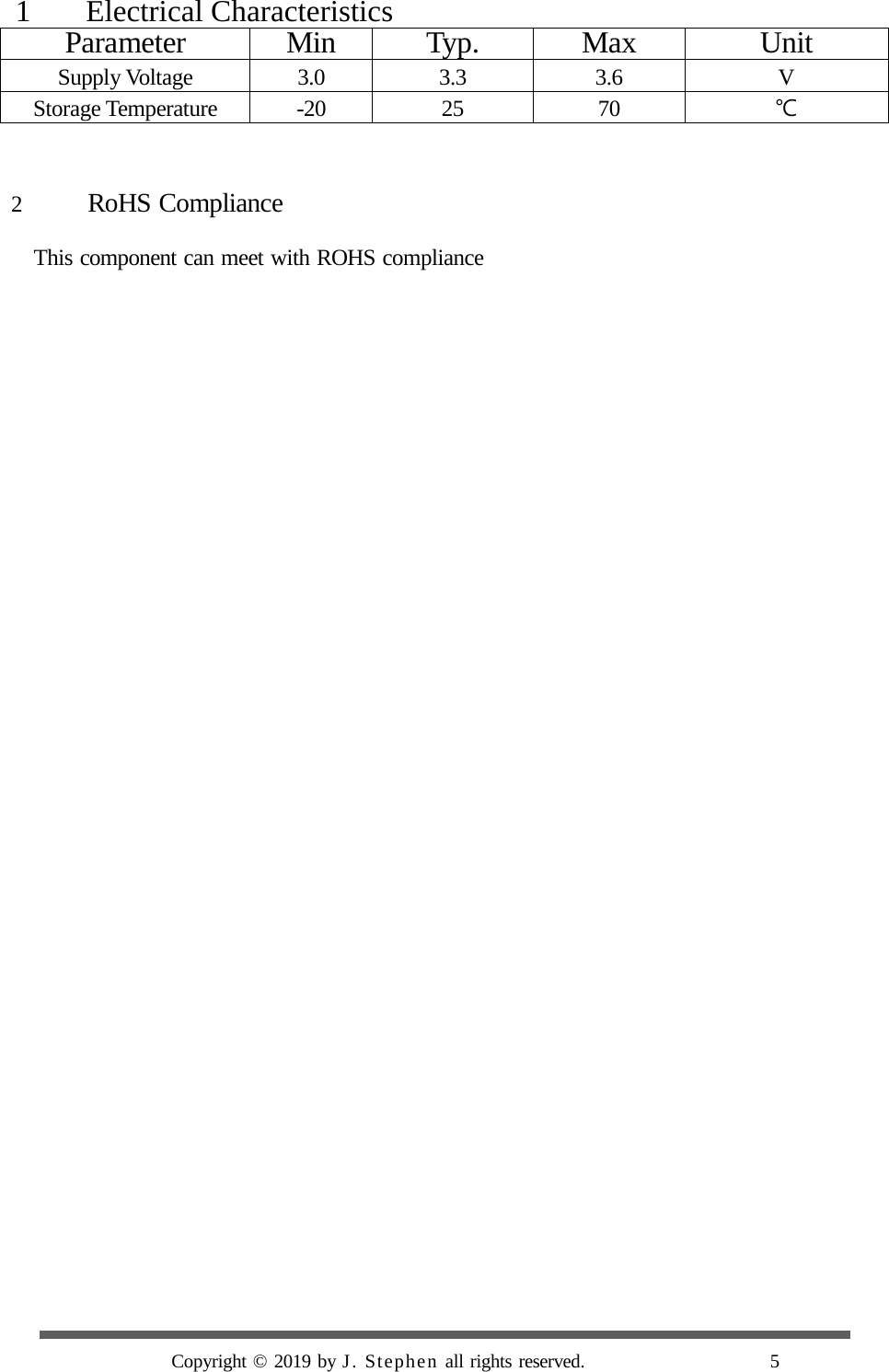    1    Electrical Characteristics Parameter Min Typ. Max Unit Supply Voltage 3.0 3.3 3.6  V Storage Temperature -20 25 70 ℃   2 RoHS Compliance  This component can meet with ROHS compliance                                                 Copyright © 2019 by J. Stephen all rights reserved.                     5  
