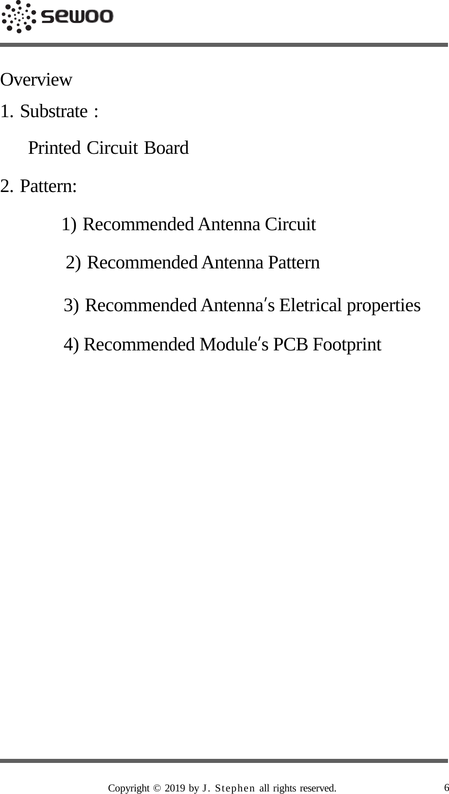      Overview  1. Substrate :  Printed Circuit Board  2. Pattern:  1) Recommended Antenna Circuit  2) Recommended Antenna Pattern  3) Recommended Antenna’s Eletrical properties 4) Recommended Module’s PCB Footprint                                  Copyright © 2019 by J. Stephen all rights reserved. 6