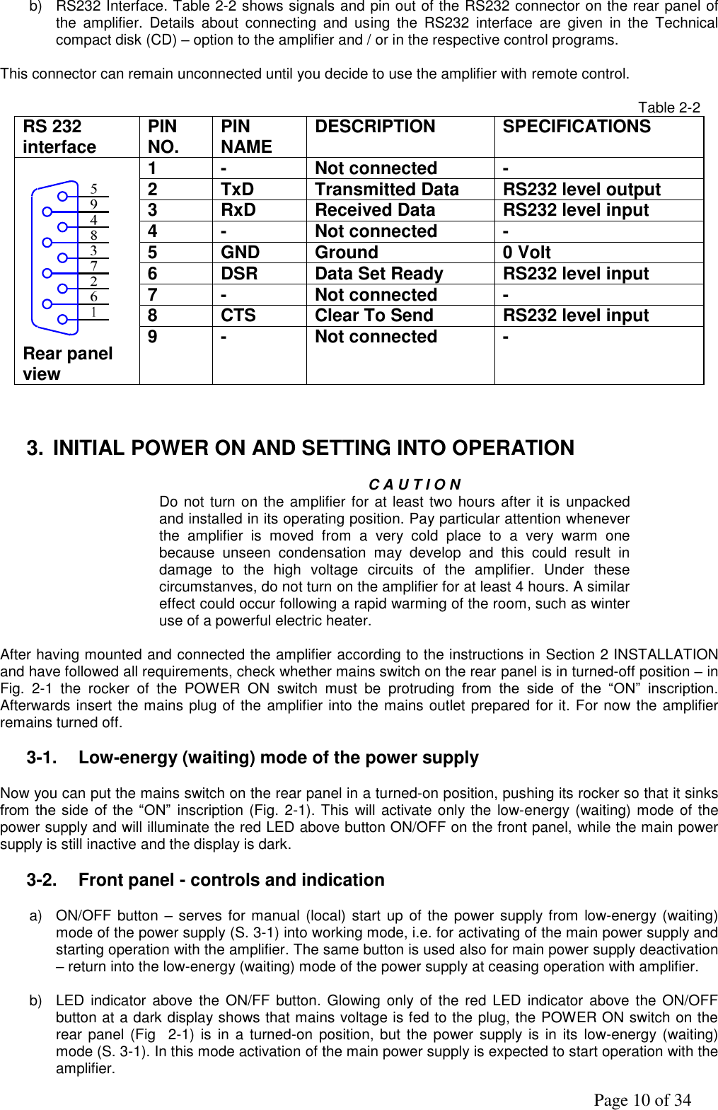               Page 10 of 34 b)  RS232 Interface. Table 2-2 shows signals and pin out of the RS232 connector on the rear panel of the  amplifier.  Details  about  connecting  and  using  the  RS232  interface  are  given  in  the  Technical compact disk (CD) – option to the amplifier and / or in the respective control programs.   This connector can remain unconnected until you decide to use the amplifier with remote control.     Table 2-2 RS 232 interface PIN NO. PIN NAME DESCRIPTION SPECIFICATIONS  Rear panel view 1 - Not connected - 2 TxD Transmitted Data RS232 level output 3 RxD Received Data RS232 level input 4 - Not connected - 5 GND Ground 0 Volt 6 DSR Data Set Ready RS232 level input 7 - Not connected - 8 CTS Clear To Send RS232 level input 9 - Not connected -    3.  INITIAL POWER ON AND SETTING INTO OPERATION    C A U T I O N Do not turn on the amplifier for at least two hours after it is unpacked and installed in its operating position. Pay particular attention whenever the  amplifier  is  moved  from  a  very  cold  place  to  a  very  warm  one because  unseen  condensation  may  develop  and  this  could  result  in damage  to  the  high  voltage  circuits  of  the  amplifier.  Under  these circumstanves, do not turn on the amplifier for at least 4 hours. A similar effect could occur following a rapid warming of the room, such as winter use of a powerful electric heater.  After having mounted and connected the amplifier according to the instructions in Section 2 INSTALLATION and have followed all requirements, check whether mains switch on the rear panel is in turned-off position – in Fig.  2-1  the  rocker  of  the  POWER  ON  switch  must  be  protruding  from  the  side  of  the  “ON”  inscription. Afterwards insert the mains plug of the amplifier into the mains outlet prepared for it. For now the amplifier remains turned off.                   3-1.  Low-energy (waiting) mode of the power supply  Now you can put the mains switch on the rear panel in a turned-on position, pushing its rocker so that it sinks from  the side  of the  “ON”  inscription (Fig. 2-1). This will activate only the low-energy (waiting) mode of the power supply and will illuminate the red LED above button ON/OFF on the front panel, while the main power supply is still inactive and the display is dark.  3-2.  Front panel - controls and indication    a)  ON/OFF button – serves for manual (local) start  up  of the power supply from low-energy  (waiting) mode of the power supply (S. 3-1) into working mode, i.e. for activating of the main power supply and starting operation with the amplifier. The same button is used also for main power supply deactivation – return into the low-energy (waiting) mode of the power supply at ceasing operation with amplifier.          b)  LED indicator  above  the  ON/FF button.  Glowing only of  the  red  LED  indicator  above the ON/OFF button at a dark display shows that mains voltage is fed to the plug, the POWER ON switch on the rear panel (Fig    2-1)  is  in  a  turned-on position,  but  the power supply is  in its  low-energy (waiting) mode (S. 3-1). In this mode activation of the main power supply is expected to start operation with the amplifier. 