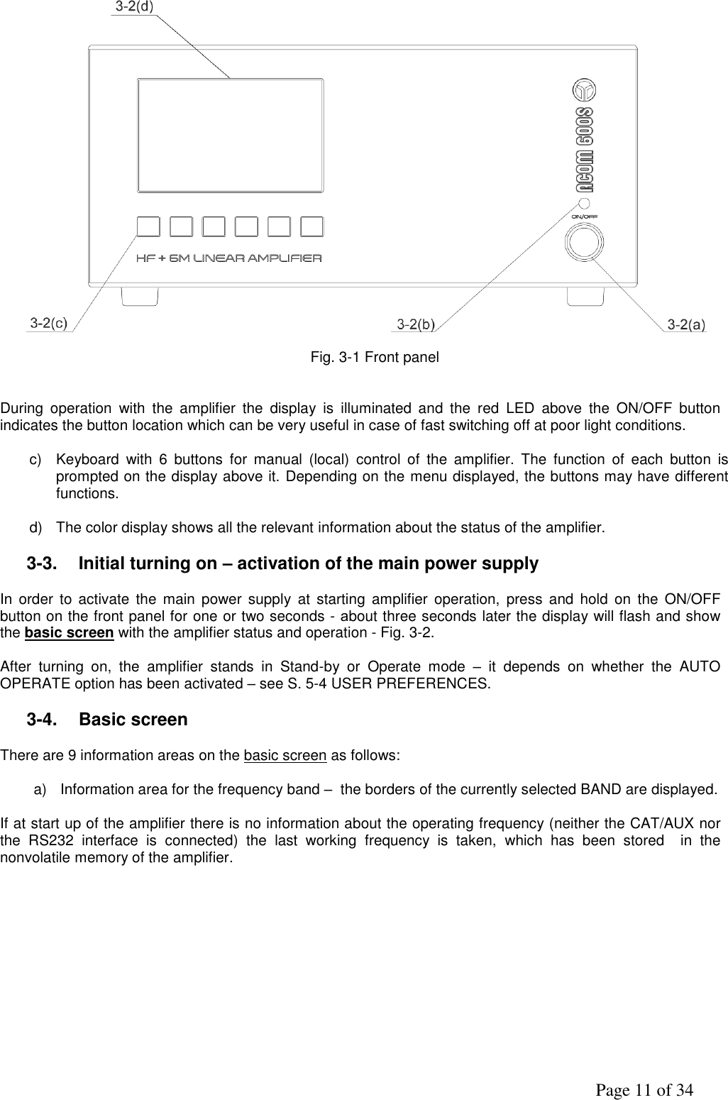               Page 11 of 34    Fig. 3-1 Front panel   During  operation  with  the  amplifier  the  display  is  illuminated  and  the  red  LED  above  the  ON/OFF  button indicates the button location which can be very useful in case of fast switching off at poor light conditions.   c)  Keyboard  with  6  buttons  for  manual  (local)  control  of  the  amplifier.  The  function  of  each  button  is prompted on the display above it. Depending on the menu displayed, the buttons may have different functions.  d)  The color display shows all the relevant information about the status of the amplifier.   3-3.  Initial turning on – activation of the main power supply   In  order to  activate  the  main  power supply  at  starting  amplifier  operation,  press  and  hold  on  the  ON/OFF button on the front panel for one or two seconds - аbout three seconds later the display will flash and show the basic screen with the amplifier status and operation - Fig. 3-2.  After  turning  on,  the  amplifier  stands  in  Stand-by  or  Operate  mode  –  it  depends  on  whether  the  AUTO OPERATE option has been activated – see S. 5-4 USER PREFERENCES.  3-4.  Basic screen  There are 9 information areas on the basic screen as follows:  a)  Information area for the frequency band –  the borders of the currently selected BAND are displayed.  If at start up of the amplifier there is no information about the operating frequency (neither the CAT/AUX nor the  RS232  interface  is  connected)  the  last  working  frequency  is  taken,  which  has  been  stored    in  the nonvolatile memory of the amplifier.    