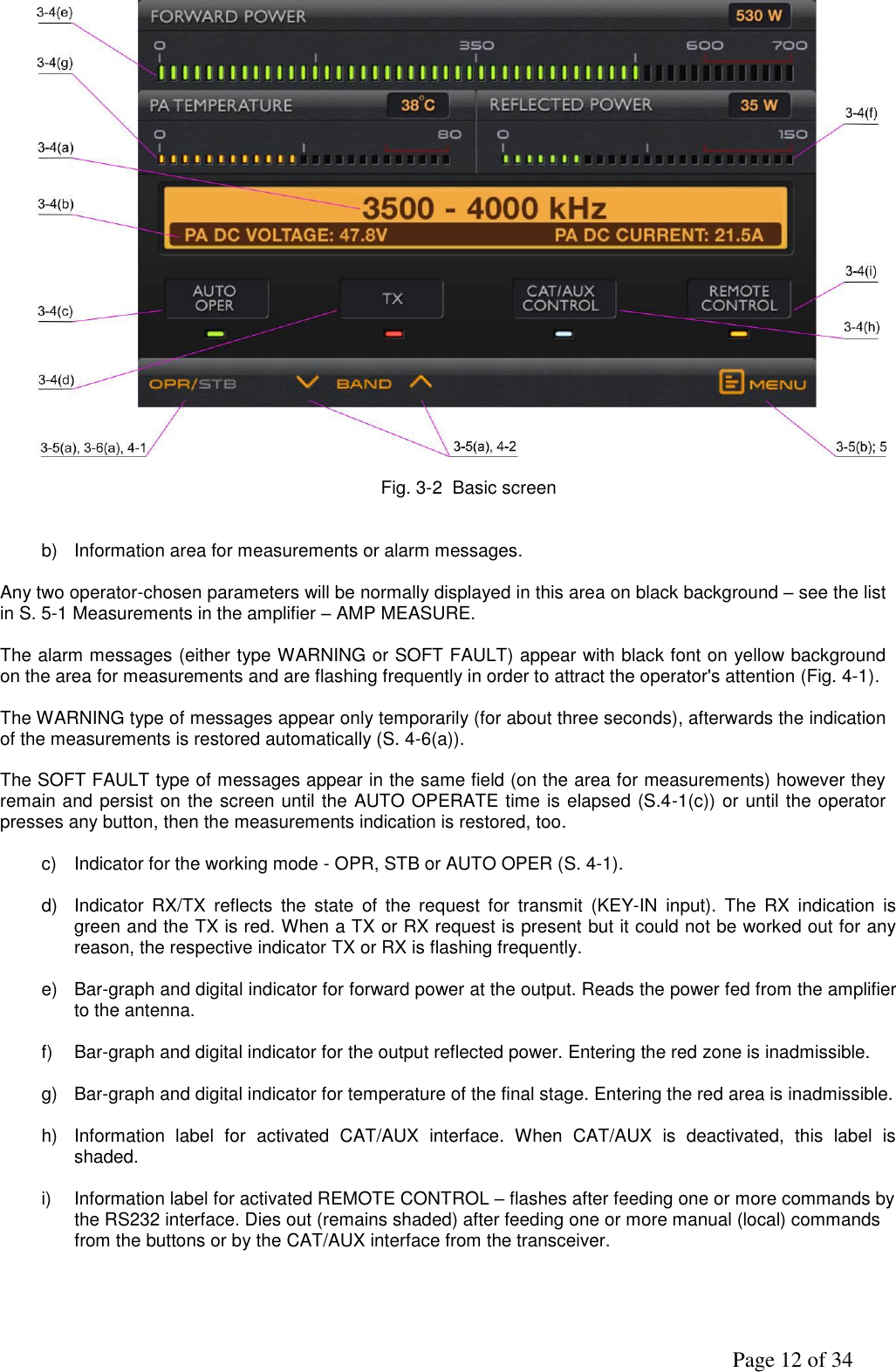               Page 12 of 34   Fig. 3-2  Basic screen   b)  Information area for measurements or alarm messages.  Any two operator-chosen parameters will be normally displayed in this area on black background – see the list in S. 5-1 Measurements in the amplifier – AMP MEASURE.  The alarm messages (either type WARNING or SOFT FAULT) appear with black font on yellow background on the area for measurements and are flashing frequently in order to attract the operator&apos;s attention (Fig. 4-1).  The WARNING type of messages appear only temporarily (for about three seconds), afterwards the indication of the measurements is restored automatically (S. 4-6(a)).  The SOFT FAULT type of messages appear in the same field (on the area for measurements) however they remain and persist on the screen until the AUTO OPERATE time is elapsed (S.4-1(c)) or until the operator presses any button, then the measurements indication is restored, too.  c)  Indicator for the working mode - OPR, STB or AUTO OPER (S. 4-1).  d)  Indicator  RX/TX  reflects  the  state  of  the  request  for  transmit  (KEY-IN  input).  The  RX  indication  is green and the TX is red. When a TX or RX request is present but it could not be worked out for any reason, the respective indicator TX or RX is flashing frequently.  e) Bar-graph and digital indicator for forward power at the output. Reads the power fed from the amplifier to the antenna.   f)  Bar-graph and digital indicator for the output reflected power. Entering the red zone is inadmissible.  g) Bar-graph and digital indicator for temperature of the final stage. Entering the red area is inadmissible.  h)  Information  label  for  activated  CAT/AUX  interface.  When  CAT/AUX  is  deactivated,  this  label  is shaded.  i)  Information label for activated REMOTE CONTROL – flashes after feeding one or more commands by the RS232 interface. Dies out (remains shaded) after feeding one or more manual (local) commands  from the buttons or by the CAT/AUX interface from the transceiver.      