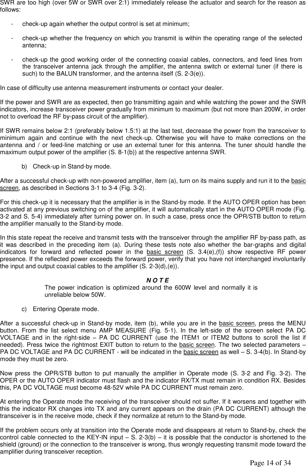               Page 14 of 34 SWR are too high (over 5W or SWR over 2:1) immediately release the actuator and search for the reason as follows:  -  check-up again whether the output control is set at minimum;  -  check-up whether the frequency on which you transmit is within the operating range of the selected antenna;  -  check-up the good working order of the connecting coaxial cables, connectors, and feed lines from the transceiver  antenna jack through the amplifier, the antenna switch  or external  tuner (if there  is such) to the BALUN transformer, and the antenna itself (S. 2-3(e)).  In case of difficulty use antenna measurement instruments or contact your dealer.  If the power and SWR are as expected, then go transmitting again and while watching the power and the SWR indicators, increase transceiver power gradually from minimum to maximum (but not more than 200W, in order not to overload the RF by-pass circuit of the amplifier).  If SWR remains below 2:1 (preferably below 1.5:1) at the last test, decrease the power from the transceiver to minimum  again  and  continue  with  the  next  check-up.  Otherwise  you  will  have  to  make  corrections  on  the antenna and /  or feed-line matching or  use an  external tuner for this antenna.  The tuner  should  handle the maximum output power of the amplifier (S. 8-1(b)) at the respective antenna SWR.  b)  Check-up in Stand-by mode.  After a successful check-up with non-powered amplifier, item (a), turn on its mains supply and run it to the basic screen, as described in Sections 3-1 to 3-4 (Fig. 3-2).  For this check-up it is necessary that the amplifier is in the Stand-by mode. If the AUTO OPER option has been activated at any previous switching on of the amplifier, it will automatically start in the AUTO OPER mode (Fig. 3-2 and S. 5-4) immediately after turning power on. In such a case, press once the OPR/STB button to return the amplifier manually to the Stand-by mode.  In this state repeat the receive and transmit tests with the transceiver through the amplifier RF by-pass path, as it  was  described  in  the preceding  item  (a).  During  these  tests  note  also  whether  the  bar-graphs and  digital indicators  for  forward  and  reflected  power  in  the  basic  screen  (S.  3.4(e),(f))  show  respective  RF  power presence. If the reflected power exceeds the forward power, verify that you have not interchanged involuntarily the input and output coaxial cables to the amplifier (S. 2-3(d),(e)).  N O T E The power indication is optimized around the 600W level and normally it is unreliable below 50W.  c)  Entering Operate mode.      After a successful check-up in Stand-by mode, item (b), while you are in the basic screen, press the MENU button.  From  the  list  select  menu  AMP  MEASURE  (Fig.  5-1).  In  the  left-side  of  the  screen  select  PA  DC VOLTAGE  and  in  the  right-side  –  PA  DC  CURRENT  (use  the  ITEM1  or  ITEM2  buttons  to  scroll  the  list  if needed). Press twice the rightmost EXIT button to return to the basic screen. The two selected parameters – PA DC VOLTAGE and PA DC CURRENT - will be indicated in the basic screen as well – S. 3-4(b). In Stand-by mode they must be zero.  Now  press  the  OPR/STB  button  to  put  manually  the  amplifier  in  Operate  mode  (S.  3-2  and  Fig.  3-2).  The  OPER or the AUTO OPER indicator must flash and the indicator RX/TX must remain in condition RX. Besides this, PA DC VOLTAGE must become 48-52V while PA DC CURRENT must remain zero.  At entering the Operate mode the receiving of the transceiver should not suffer. If it worsens and together with this the indicator RX changes into TX and any current appears on the drain (PA DC CURRENT) although the transceiver is in the receive mode, check if they normalize at return to the Stand-by mode.  If the problem occurs only at transition into the Operate mode and disappears at return to Stand-by, check the control cable connected to the KEY-IN input – S. 2-3(b) – it is possible that the conductor is shortened to the shield (ground) or the connection to the transceiver is wrong, thus wrongly requesting transmit mode toward the amplifier during transceiver reception. 