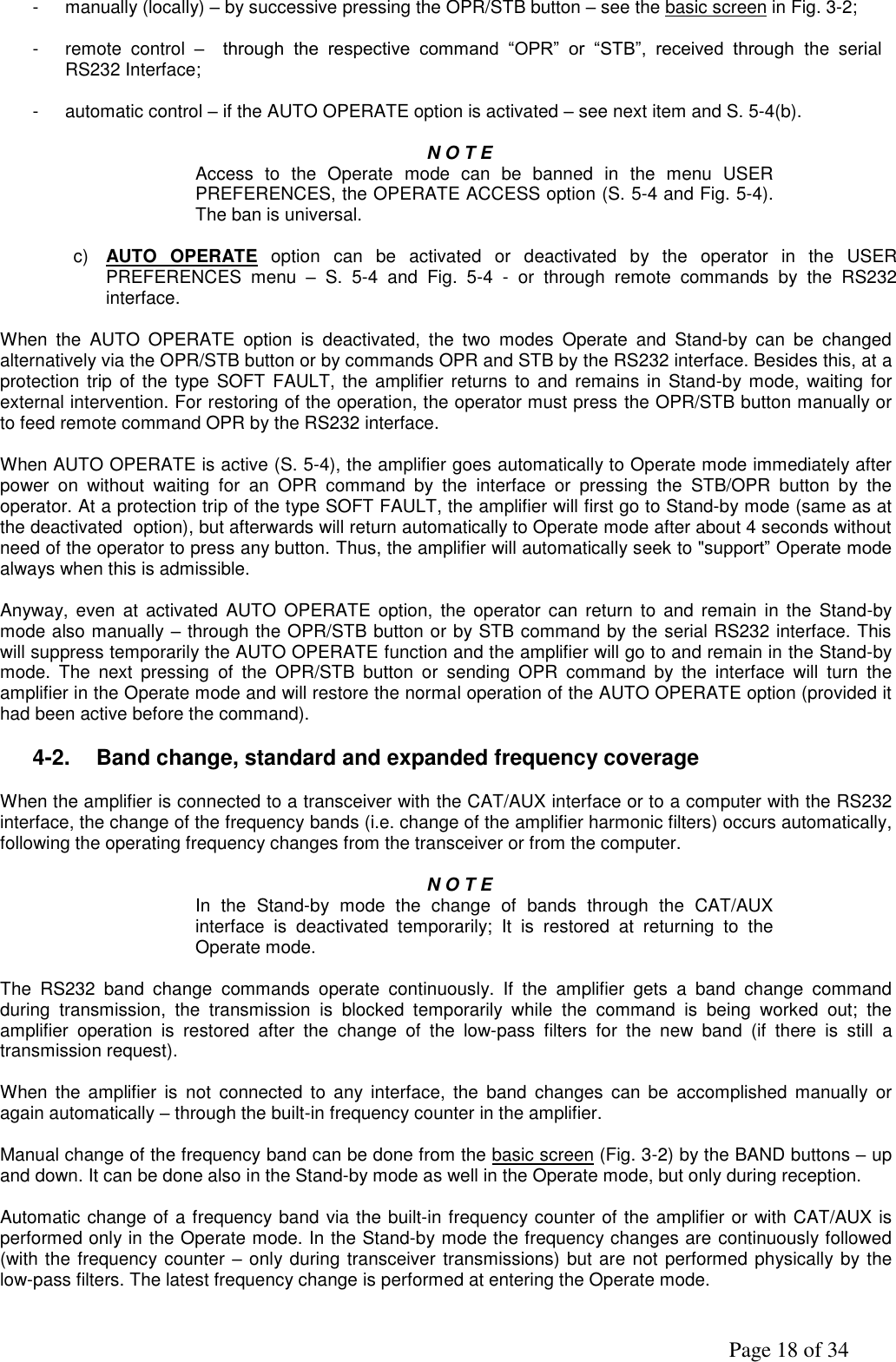               Page 18 of 34 -  manually (locally) – by successive pressing the OPR/STB button – see the basic screen in Fig. 3-2;  -  remote  control  –  through  the  respective  command  “OPR”  or  “STB”,  received  through  the  serial RS232 Interface;  -  automatic control – if the AUTO OPERATE option is activated – see next item and S. 5-4(b).  N O T E  Access  to  the  Operate  mode  can  be  banned  in  the  menu  USER PREFERENCES, the OPERATE ACCESS option (S. 5-4 and Fig. 5-4). The ban is universal.  c) AUTO  OPERATE  option  can  be  activated  or  deactivated  by  the  operator  in  the  USER PREFERENCES  menu  – S.  5-4  and  Fig.  5-4  -  or  through  remote  commands  by  the  RS232 interface.  When  the  AUTO  OPERATE  option  is  deactivated,  the  two  modes  Operate  and  Stand-by  can  be  changed alternatively via the OPR/STB button or by commands OPR and STB by the RS232 interface. Besides this, at a protection trip  of the  type  SOFT FAULT, the amplifier returns  to and remains in  Stand-by mode, waiting for external intervention. For restoring of the operation, the operator must press the OPR/STB button manually or to feed remote command OPR by the RS232 interface.  When AUTO OPERATE is active (S. 5-4), the amplifier goes automatically to Operate mode immediately after power  on  without  waiting  for  an  OPR  command  by  the  interface  or  pressing  the  STB/OPR  button  by  the operator. At a protection trip of the type SOFT FAULT, the amplifier will first go to Stand-by mode (same as at the deactivated  option), but afterwards will return automatically to Operate mode after about 4 seconds without need of the operator to press any button. Thus, the amplifier will automatically seek to &quot;support” Operate mode always when this is admissible.  Anyway,  even at  activated  AUTO OPERATE option,  the  operator can  return  to  and  remain  in the  Stand-by mode also manually – through the OPR/STB button or by STB command by the serial RS232 interface. This will suppress temporarily the AUTO OPERATE function and the amplifier will go to and remain in the Stand-by mode.  The  next  pressing  of  the  OPR/STB  button  or  sending  OPR  command  by  the  interface  will  turn  the amplifier in the Operate mode and will restore the normal operation of the AUTO OPERATE option (provided it had been active before the command).  4-2.  Band change, standard and expanded frequency coverage  When the amplifier is connected to a transceiver with the CAT/AUX interface or to a computer with the RS232 interface, the change of the frequency bands (i.e. change of the amplifier harmonic filters) occurs automatically, following the operating frequency changes from the transceiver or from the computer.  N O T E  In  the  Stand-by  mode  the  change  of  bands  through  the  CAT/AUX interface  is  deactivated  temporarily;  It  is  restored  at  returning  to  the Operate mode.  The  RS232  band  change  commands  operate  continuously.  If  the  amplifier  gets  a  band  change  command during  transmission,  the  transmission  is  blocked  temporarily  while  the  command  is  being  worked  out;  the amplifier  operation  is  restored  after  the  change  of  the  low-pass  filters  for  the  new  band  (if  there  is  still  a transmission request).  When  the  amplifier  is  not  connected  to  any interface,  the  band  changes  can be  accomplished  manually  or again automatically – through the built-in frequency counter in the amplifier.  Manual change of the frequency band can be done from the basic screen (Fig. 3-2) by the BAND buttons – up and down. It can be done also in the Stand-by mode as well in the Operate mode, but only during reception.   Automatic change of a frequency band via the built-in frequency counter of the amplifier or with CAT/AUX is performed only in the Operate mode. In the Stand-by mode the frequency changes are continuously followed (with the frequency counter – only during transceiver transmissions) but are not performed physically by the low-pass filters. The latest frequency change is performed at entering the Operate mode.   