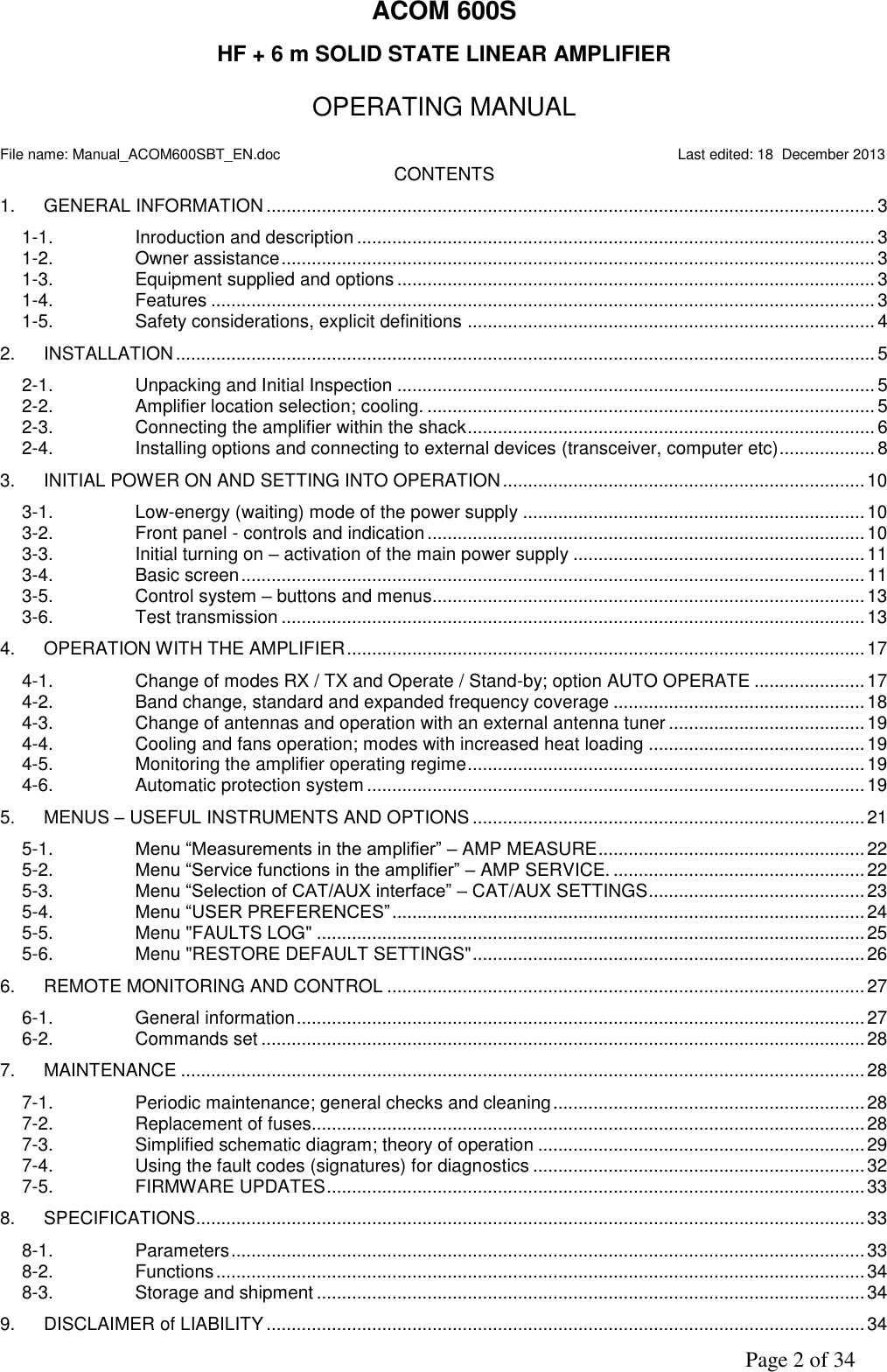               Page 2 of 34 ACOM 600S  HF + 6 m SOLID STATE LINEAR AMPLIFIER   OPERATING MANUAL  File name: Manual_ACOM600SBT_EN.doc                                                                                                  Last edited: 18  December 2013 CONTENTS 1.  GENERAL INFORMATION ......................................................................................................................... 3 1-1.  Inroduction and description ....................................................................................................... 3 1-2.  Owner assistance ...................................................................................................................... 3 1-3.  Equipment supplied and options ............................................................................................... 3 1-4.  Features .................................................................................................................................... 3 1-5.  Safety considerations, explicit definitions ................................................................................. 4 2.  INSTALLATION ........................................................................................................................................... 5 2-1.  Unpacking and Initial Inspection ............................................................................................... 5 2-2.  Amplifier location selection; cooling. ......................................................................................... 5 2-3.  Connecting the amplifier within the shack ................................................................................. 6 2-4.  Installing options and connecting to external devices (transceiver, computer etc) ................... 8 3.  INITIAL POWER ON AND SETTING INTO OPERATION ........................................................................ 10 3-1.  Low-energy (waiting) mode of the power supply .................................................................... 10 3-2.  Front panel - controls and indication ....................................................................................... 10 3-3.  Initial turning on – activation of the main power supply .......................................................... 11 3-4.  Basic screen ............................................................................................................................ 11 3-5.  Control system – buttons and menus ...................................................................................... 13 3-6.  Test transmission .................................................................................................................... 13 4.  OPERATION WITH THE AMPLIFIER ....................................................................................................... 17 4-1.  Change of modes RX / TX and Operate / Stand-by; option AUTO OPERATE ...................... 17 4-2.  Band change, standard and expanded frequency coverage .................................................. 18 4-3.  Change of antennas and operation with an external antenna tuner ....................................... 19 4-4.  Cooling and fans operation; modes with increased heat loading ........................................... 19 4-5.  Monitoring the amplifier operating regime ............................................................................... 19 4-6.  Automatic protection system ................................................................................................... 19 5.  MENUS – USEFUL INSTRUMENTS AND OPTIONS .............................................................................. 21 5-1. Menu “Measurements in the amplifier” – AMP MEASURE ..................................................... 22 5-2. Menu “Service functions in the amplifier” – AMP SERVICE. .................................................. 22 5-3. Menu “Selection of CAT/AUX interface” – CAT/AUX SETTINGS ........................................... 23 5-4. Menu “USER PREFERENCES” .............................................................................................. 24 5-5.  Menu &quot;FAULTS LOG&quot; ............................................................................................................. 25 5-6.  Menu &quot;RESTORE DEFAULT SETTINGS&quot; .............................................................................. 26 6.  REMOTE MONITORING AND CONTROL ............................................................................................... 27 6-1.  General information ................................................................................................................. 27 6-2.  Commands set ........................................................................................................................ 28 7.  MAINTENANCE ........................................................................................................................................ 28 7-1.  Periodic maintenance; general checks and cleaning .............................................................. 28 7-2.  Replacement of fuses.............................................................................................................. 28 7-3.  Simplified schematic diagram; theory of operation ................................................................. 29 7-4.  Using the fault codes (signatures) for diagnostics .................................................................. 32 7-5.  FIRMWARE UPDATES ........................................................................................................... 33 8.  SPECIFICATIONS..................................................................................................................................... 33 8-1.  Parameters .............................................................................................................................. 33 8-2.  Functions ................................................................................................................................. 34 8-3.  Storage and shipment ............................................................................................................. 34 9.  DISCLAIMER of LIABILITY ....................................................................................................................... 34 