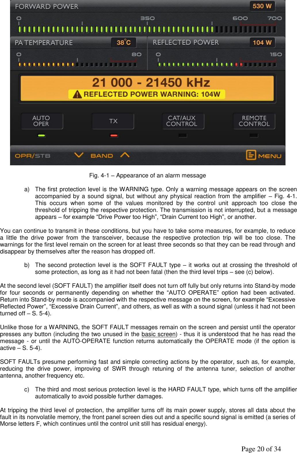               Page 20 of 34   Fig. 4-1 – Appearance of an alarm message  a)  The first protection level is the WARNING type. Only a warning message appears on the screen accompanied by a sound signal, but  without any physical reaction from the amplifier  – Fig. 4-1. This  occurs  when  some  of  the  values  monitored  by  the  control  unit  approach  too  close  the threshold of tripping the respective protection. The transmission is not interrupted, but a message appears – for example “Drive Power too High”, “Drain Current too High”, or another.  You can continue to transmit in these conditions, but you have to take some measures, for example, to reduce a  little  the  drive  power  from  the  transceiver,  because  the  respective  protection  trip  will  be  too  close.  The warnings for the first level remain on the screen for at least three seconds so that they can be read through and disappear by themselves after the reason has dropped off.   b)  The second protection level is the SOFT FAULT type – it works out at crossing the threshold of some protection, as long as it had not been fatal (then the third level trips – see (c) below).  At the second level (SOFT FAULT) the amplifier itself does not turn off fully but only returns into Stand-by mode for  four  seconds  or  permanently  depending  on  whether  the  “AUTO  OPERATE”  option  had  been  activated. Return into Stand-by mode is accompanied with the respective message on the screen, for example “Excessive Reflected Power”, “Excessive Drain Current”, and others, as well as with a sound signal (unless it had not been turned off – S. 5-4).  Unlike those for a WARNING, the SOFT FAULT messages remain on the screen and persist until the operator presses any button (including the two unused in the basic screen) - thus it is understood that he has read the message - or until the AUTO-OPERATE function returns automatically the OPERATE mode (if the option is active – S. 5-4).  SOFT FAULTs presume performing fast and simple correcting actions by the operator, such as, for example, reducing  the  drive  power,  improving  of  SWR  through  retuning  of  the  antenna  tuner,  selection  of  another antenna, another frequency etc.  c)  The third and most serious protection level is the HARD FAULT type, which turns off the amplifier automatically to avoid possible further damages.   At tripping the third level of protection, the amplifier turns off its main power supply, stores all data about the fault in its nonvolatile memory, the front panel screen dies out and a specific sound signal is emitted (a series of Morse letters F, which continues until the control unit still has residual energy).  