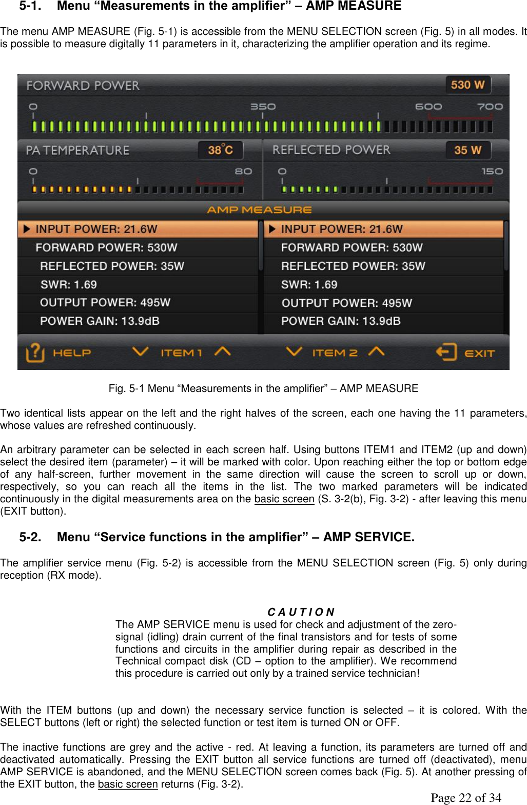               Page 22 of 34 5-1. Menu “Measurements in the amplifier” – AMP MEASURE  The menu AMP MEASURE (Fig. 5-1) is accessible from the MENU SELECTION screen (Fig. 5) in all modes. It is possible to measure digitally 11 parameters in it, characterizing the amplifier operation and its regime.      Fig. 5-1 Menu “Measurements in the amplifier” – AMP MEASURE  Two identical lists appear on the left and the right halves of the screen, each one having the 11 parameters, whose values are refreshed continuously.   An arbitrary parameter can be selected in each screen half. Using buttons ITEM1 and ITEM2 (up and down) select the desired item (parameter) – it will be marked with color. Upon reaching either the top or bottom edge of  any  half-screen,  further  movement  in  the  same  direction  will  cause  the  screen  to  scroll  up  or  down, respectively,  so  you  can  reach  all  the  items  in  the  list.  The  two  marked  parameters  will  be  indicated continuously in the digital measurements area on the basic screen (S. 3-2(b), Fig. 3-2) - after leaving this menu (EXIT button).  5-2. Menu “Service functions in the amplifier” – AMP SERVICE.    The amplifier service menu (Fig. 5-2) is accessible from  the MENU SELECTION screen (Fig. 5)  only during reception (RX mode).   C A U T I O N The AMP SERVICE menu is used for check and adjustment of the zero-signal (idling) drain current of the final transistors and for tests of some functions and circuits in the amplifier during repair as described in the Technical compact disk (CD – option to the amplifier). We recommend this procedure is carried out only by a trained service technician!    With  the  ITEM  buttons  (up  and  down)  the  necessary  service  function  is  selected  –  it  is  colored.  With  the SELECT buttons (left or right) the selected function or test item is turned ON or OFF.  The inactive functions are grey and the active - red. At leaving a function, its parameters are turned off and deactivated  automatically. Pressing the  EXIT  button  all service  functions  are  turned  off  (deactivated), menu AMP SERVICE is abandoned, and the MENU SELECTION screen comes back (Fig. 5). At another pressing of the EXIT button, the basic screen returns (Fig. 3-2). 