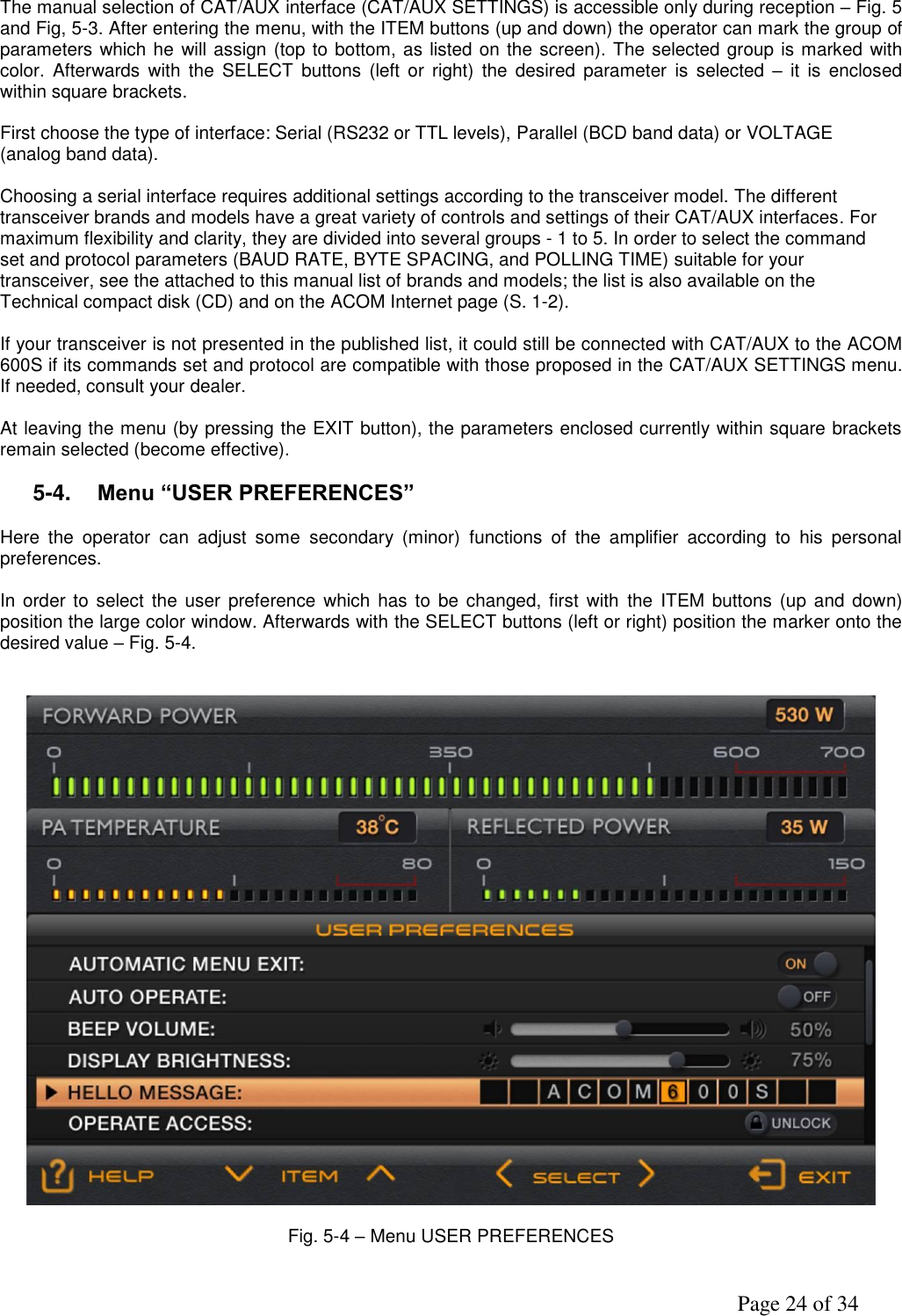               Page 24 of 34    The manual selection of CAT/AUX interface (CAT/AUX SETTINGS) is accessible only during reception – Fig. 5 and Fig, 5-3. After entering the menu, with the ITEM buttons (up and down) the operator can mark the group of parameters which he will assign (top to bottom, as listed on the screen). The selected group is marked with color.  Afterwards  with  the  SELECT  buttons  (left  or  right)  the  desired  parameter  is  selected –  it  is  enclosed within square brackets.  First choose the type of interface: Serial (RS232 or TTL levels), Parallel (BCD band data) or VOLTAGE (analog band data).  Choosing a serial interface requires additional settings according to the transceiver model. The different transceiver brands and models have a great variety of controls and settings of their CAT/AUX interfaces. For maximum flexibility and clarity, they are divided into several groups - 1 to 5. In order to select the command set and protocol parameters (BAUD RATE, BYTE SPACING, and POLLING TIME) suitable for your transceiver, see the attached to this manual list of brands and models; the list is also available on the Technical compact disk (CD) and on the ACOM Internet page (S. 1-2).  If your transceiver is not presented in the published list, it could still be connected with CAT/AUX to the ACOM 600S if its commands set and protocol are compatible with those proposed in the CAT/AUX SETTINGS menu. If needed, consult your dealer.          At leaving the menu (by pressing the EXIT button), the parameters enclosed currently within square brackets  remain selected (become effective).  5-4. Menu “USER PREFERENCES”  Here  the  operator  can  adjust  some  secondary  (minor)  functions  of  the  amplifier  according  to  his  personal preferences.  In order  to  select the  user preference  which has to  be changed,  first with  the ITEM  buttons (up and  down) position the large color window. Afterwards with the SELECT buttons (left or right) position the marker onto the desired value – Fig. 5-4.           Fig. 5-4 – Menu USER PREFERENCES   