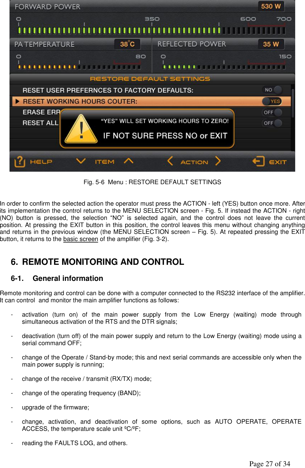               Page 27 of 34   Fig. 5-6  Menu : RESTORE DEFAULT SETTINGS                                          In order to confirm the selected action the operator must press the ACTION - left (YES) button once more. After its implementation the control returns to the MENU SELECTION screen - Fig. 5. If instead the ACTION - right (NO)  button  is  pressed,  the  selection  “NO”  is  selected  again,  and  the  control  does  not  leave  the  current position. At pressing the EXIT button in this position, the control leaves this menu without changing anything and returns in the previous window (the MENU SELECTION screen – Fig. 5). At repeated pressing the EXIT button, it returns to the basic screen of the amplifier (Fig. 3-2).   6.  REMOTE MONITORING AND CONTROL  6-1.  General information  Remote monitoring and control can be done with a computer connected to the RS232 interface of the amplifier. It can control  and monitor the main amplifier functions as follows:  -  activation  (turn  on)  of  the  main  power  supply  from  the  Low  Energy  (waiting)  mode  through simultaneous activation of the RTS and the DTR signals;  -  deactivation (turn off) of the main power supply and return to the Low Energy (waiting) mode using a serial command OFF;  -  change of the Operate / Stand-by mode; this and next serial commands are accessible only when the main power supply is running;  -  change of the receive / transmit (RX/TX) mode;  -  change of the operating frequency (BAND);  -  upgrade of the firmware;  -  change,  activation,  and  deactivation  of  some  options,  such  as  AUTO  OPERATE,  OPERATE ACCESS, the temperature scale unit ºC/ºF;  -  reading the FAULTS LOG, and others.  