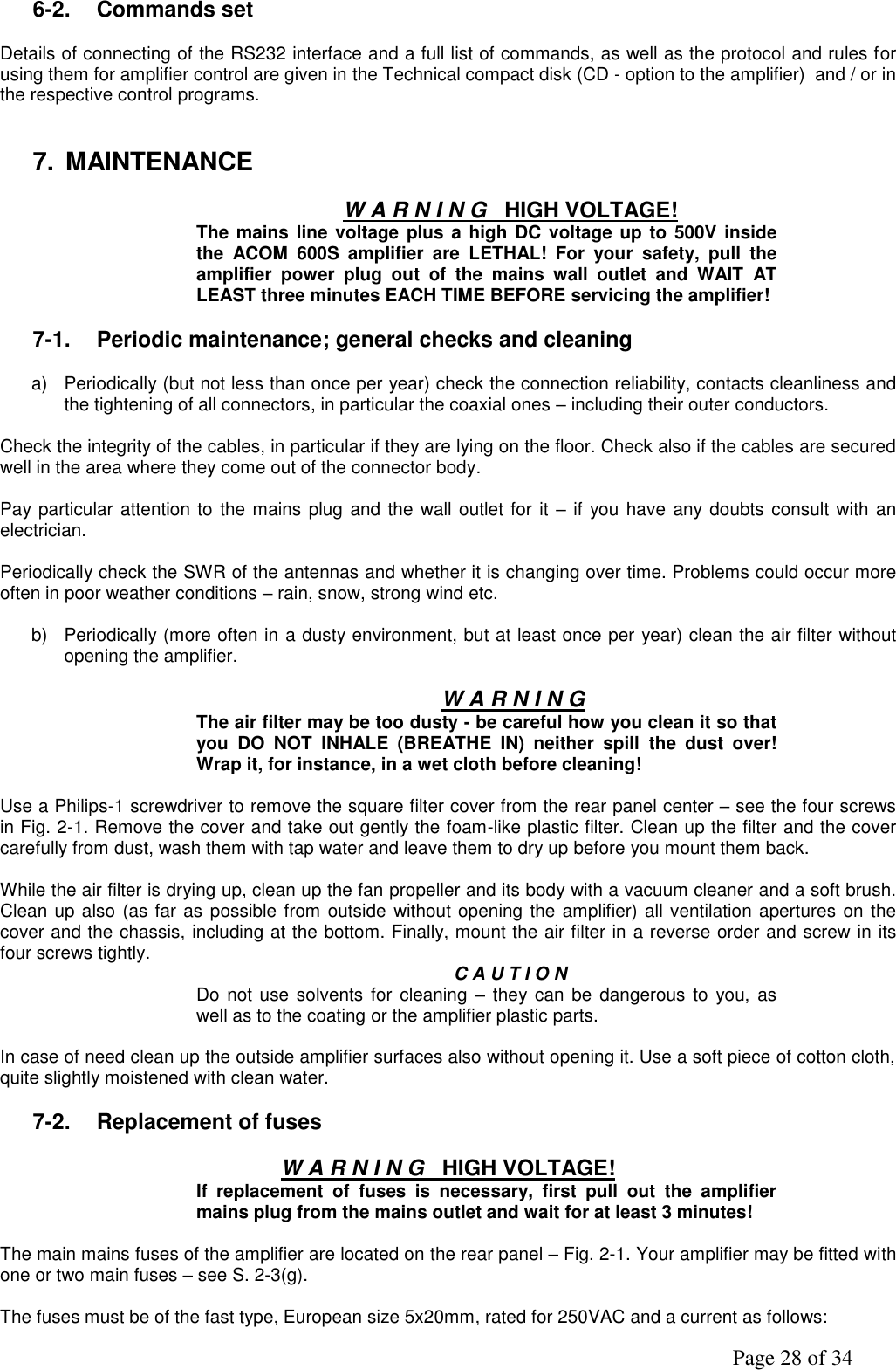               Page 28 of 34 6-2.  Commands set  Details of connecting of the RS232 interface and a full list of commands, as well as the protocol and rules for using them for amplifier control are given in the Technical compact disk (CD - option to the amplifier)  and / or in the respective control programs.   7.  MAINTENANCE  W A R N I N G   HIGH VOLTAGE! The mains line  voltage plus a high DC voltage up to 500V  inside the  ACOM  600S  amplifier  are  LETHAL!  For  your  safety,  pull  the amplifier  power  plug  out  of  the  mains  wall  outlet  and  WAIT  AT LEAST three minutes EACH TIME BEFORE servicing the amplifier!  7-1.  Periodic maintenance; general checks and cleaning  a)  Periodically (but not less than once per year) check the connection reliability, contacts cleanliness and the tightening of all connectors, in particular the coaxial ones – including their outer conductors.  Check the integrity of the cables, in particular if they are lying on the floor. Check also if the cables are secured well in the area where they come out of the connector body.  Pay particular attention to the mains plug and the wall outlet for it – if you have any doubts  consult  with an electrician.   Periodically check the SWR of the antennas and whether it is changing over time. Problems could occur more often in poor weather conditions – rain, snow, strong wind etc.  b)  Periodically (more often in a dusty environment, but at least once per year) clean the air filter without opening the amplifier.   W A R N I N G The air filter may be too dusty - be careful how you clean it so that you  DO  NOT  INHALE  (BREATHE  IN)  neither  spill  the  dust  over! Wrap it, for instance, in a wet cloth before cleaning!  Use a Philips-1 screwdriver to remove the square filter cover from the rear panel center – see the four screws in Fig. 2-1. Remove the cover and take out gently the foam-like plastic filter. Clean up the filter and the cover carefully from dust, wash them with tap water and leave them to dry up before you mount them back.  While the air filter is drying up, clean up the fan propeller and its body with a vacuum cleaner and a soft brush. Clean up also (as far as possible from outside without opening the amplifier) all ventilation apertures on the cover and the chassis, including at the bottom. Finally, mount the air filter in a reverse order and screw in its four screws tightly.   C A U T I O N Do not use solvents  for cleaning  –  they can be dangerous to  you, as well as to the coating or the amplifier plastic parts.  In case of need clean up the outside amplifier surfaces also without opening it. Use a soft piece of cotton cloth, quite slightly moistened with clean water.  7-2.  Replacement of fuses  W A R N I N G   HIGH VOLTAGE! If  replacement  of  fuses  is  necessary,  first  pull  out  the  amplifier mains plug from the mains outlet and wait for at least 3 minutes!  The main mains fuses of the amplifier are located on the rear panel – Fig. 2-1. Your amplifier may be fitted with one or two main fuses – see S. 2-3(g).   The fuses must be of the fast type, European size 5x20mm, rated for 250VAC and a current as follows: 