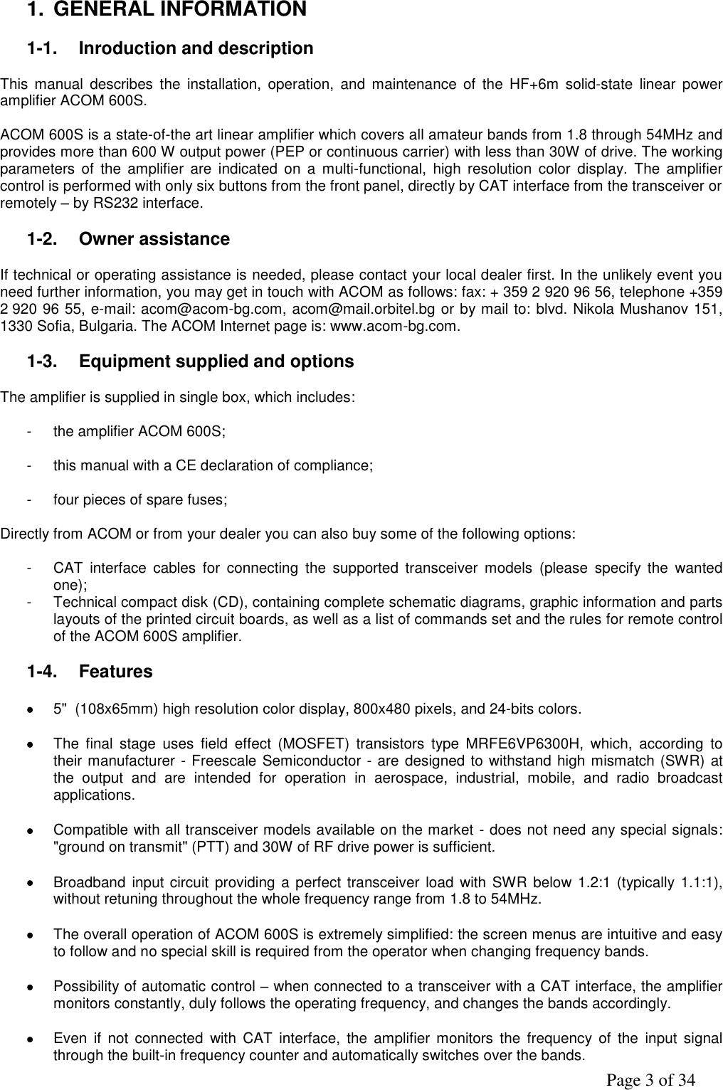               Page 3 of 34  1. GENERAL INFORMATION   1-1.  Inroduction and description   This  manual  describes  the  installation,  operation,  and  maintenance  of  the  HF+6m  solid-state  linear  power amplifier ACOM 600S.      ACOM 600S is a state-of-the art linear amplifier which covers all amateur bands from 1.8 through 54MHz and provides more than 600 W output power (PEP or continuous carrier) with less than 30W of drive. The working parameters  of  the amplifier  are  indicated  on  a multi-functional,  high  resolution  color  display.  The  amplifier control is performed with only six buttons from the front panel, directly by CAT interface from the transceiver or remotely – by RS232 interface.  1-2.  Owner assistance  If technical or operating assistance is needed, please contact your local dealer first. In the unlikely event you need further information, you may get in touch with ACOM as follows: fax: + 359 2 920 96 56, telephone +359 2 920 96 55, e-mail: acom@acom-bg.com, acom@mail.orbitel.bg or by mail to: blvd. Nikola Mushanov 151, 1330 Sofia, Bulgaria. The ACOM Internet page is: www.acom-bg.com.  1-3.  Equipment supplied and options     The amplifier is supplied in single box, which includes:  -  the amplifier ACOM 600S;  -  this manual with a CE declaration of compliance;  -  four pieces of spare fuses;  Directly from ACOM or from your dealer you can also buy some of the following options:  -  CAT  interface  cables  for  connecting  the  supported  transceiver  models  (please  specify  the  wanted one);  -  Technical compact disk (CD), containing complete schematic diagrams, graphic information and parts layouts of the printed circuit boards, as well as a list of commands set and the rules for remote control of the ACOM 600S amplifier.   1-4.  Features   5&quot;  (108x65mm) high resolution color display, 800x480 pixels, and 24-bits colors.    The  final  stage  uses  field  effect  (MOSFET)  transistors  type  MRFE6VP6300H,  which,  according  to their manufacturer - Freescale Semiconductor - are designed to withstand high mismatch (SWR) at the  output  and  are  intended  for  operation  in  aerospace,  industrial,  mobile,  and  radio  broadcast applications.    Compatible with all transceiver models available on the market - does not need any special signals: &quot;ground on transmit&quot; (PTT) and 30W of RF drive power is sufficient.    Broadband  input circuit providing a perfect transceiver load with SWR below  1.2:1 (typically 1.1:1), without retuning throughout the whole frequency range from 1.8 to 54MHz.    The overall operation of ACOM 600S is extremely simplified: the screen menus are intuitive and easy to follow and no special skill is required from the operator when changing frequency bands.     Possibility of automatic control – when connected to a transceiver with a CAT interface, the amplifier monitors constantly, duly follows the operating frequency, and changes the bands accordingly.    Even  if not  connected  with  CAT  interface,  the  amplifier monitors  the  frequency  of  the  input  signal through the built-in frequency counter and automatically switches over the bands. 