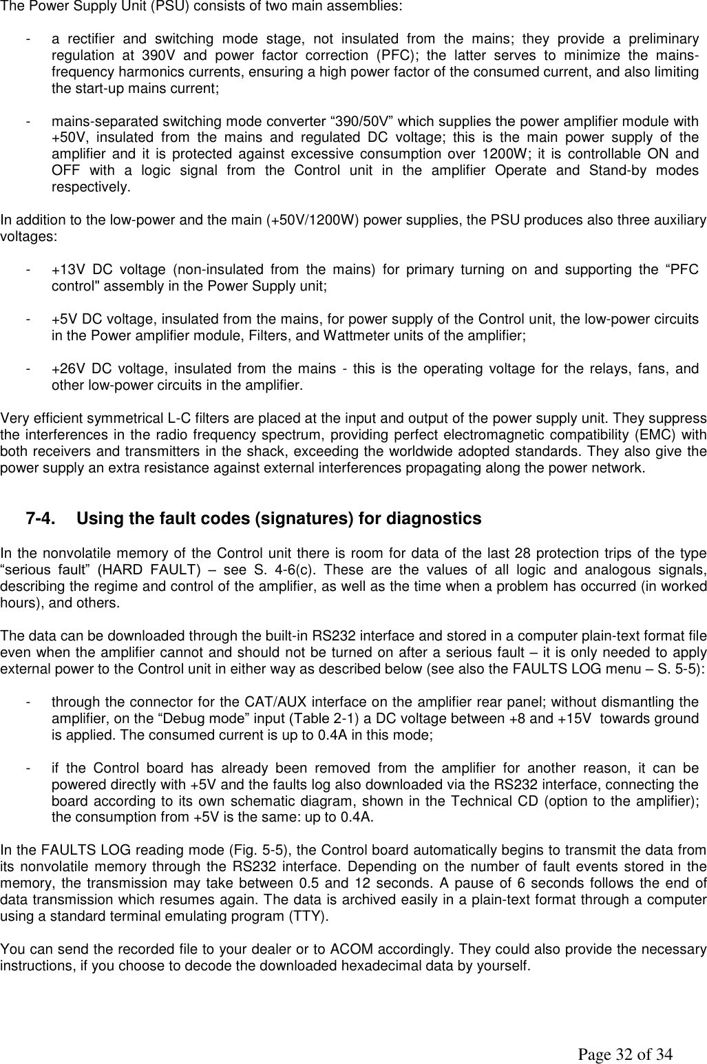               Page 32 of 34  The Power Supply Unit (PSU) consists of two main assemblies:  -  a  rectifier  and  switching  mode  stage,  not  insulated  from  the  mains;  they  provide  a  preliminary regulation  at  390V  and  power  factor  correction  (PFC);  the  latter  serves  to  minimize  the  mains-frequency harmonics currents, ensuring a high power factor of the consumed current, and also limiting the start-up mains current;  -  mains-separated switching mode converter “390/50V” which supplies the power amplifier module with +50V,  insulated  from  the  mains  and  regulated  DC  voltage;  this  is  the  main  power  supply  of  the amplifier  and  it  is  protected against  excessive consumption  over  1200W;  it is  controllable ON  and OFF  with  a  logic  signal  from  the  Control  unit  in the  amplifier  Operate  and  Stand-by  modes respectively.  In addition to the low-power and the main (+50V/1200W) power supplies, the PSU produces also three auxiliary voltages:   -  +13V  DC  voltage  (non-insulated  from  the  mains)  for  primary  turning  on  and  supporting  the  “PFC control&quot; assembly in the Power Supply unit;  -  +5V DC voltage, insulated from the mains, for power supply of the Control unit, the low-power circuits in the Power amplifier module, Filters, and Wattmeter units of the amplifier;  -  +26V DC voltage,  insulated from the mains -  this  is the  operating voltage for the relays, fans,  and other low-power circuits in the amplifier.  Very efficient symmetrical L-C filters are placed at the input and output of the power supply unit. They suppress the interferences in the radio frequency spectrum, providing perfect electromagnetic compatibility (EMC) with both receivers and transmitters in the shack, exceeding the worldwide adopted standards. They also give the power supply an extra resistance against external interferences propagating along the power network.      7-4.  Using the fault codes (signatures) for diagnostics  In the nonvolatile memory of the Control unit there is room for data of the last 28 protection trips of the type “serious  fault”  (HARD  FAULT)  –  see  S.  4-6(c).  These  are  the  values  of  all  logic  and  analogous  signals, describing the regime and control of the amplifier, as well as the time when a problem has occurred (in worked hours), and others.  The data can be downloaded through the built-in RS232 interface and stored in a computer plain-text format file even when the amplifier cannot and should not be turned on after a serious fault – it is only needed to apply external power to the Control unit in either way as described below (see also the FAULTS LOG menu – S. 5-5):  -  through the connector for the CAT/AUX interface on the amplifier rear panel; without dismantling the amplifier, on the “Debug mode” input (Table 2-1) a DC voltage between +8 and +15V  towards ground is applied. The consumed current is up to 0.4A in this mode;  -  if  the  Control  board  has  already  been  removed  from  the  amplifier  for  another  reason,  it  can  be powered directly with +5V and the faults log also downloaded via the RS232 interface, connecting the board according to its own schematic diagram, shown in the Technical CD (option to the amplifier); the consumption from +5V is the same: up to 0.4A.  In the FAULTS LOG reading mode (Fig. 5-5), the Control board automatically begins to transmit the data from its nonvolatile memory through the RS232 interface. Depending on  the number of  fault events stored in the memory, the transmission may take between 0.5 and 12 seconds. A pause of 6 seconds follows the end of data transmission which resumes again. The data is archived easily in a plain-text format through a computer  using a standard terminal emulating program (TTY).  You can send the recorded file to your dealer or to ACOM accordingly. They could also provide the necessary instructions, if you choose to decode the downloaded hexadecimal data by yourself.       