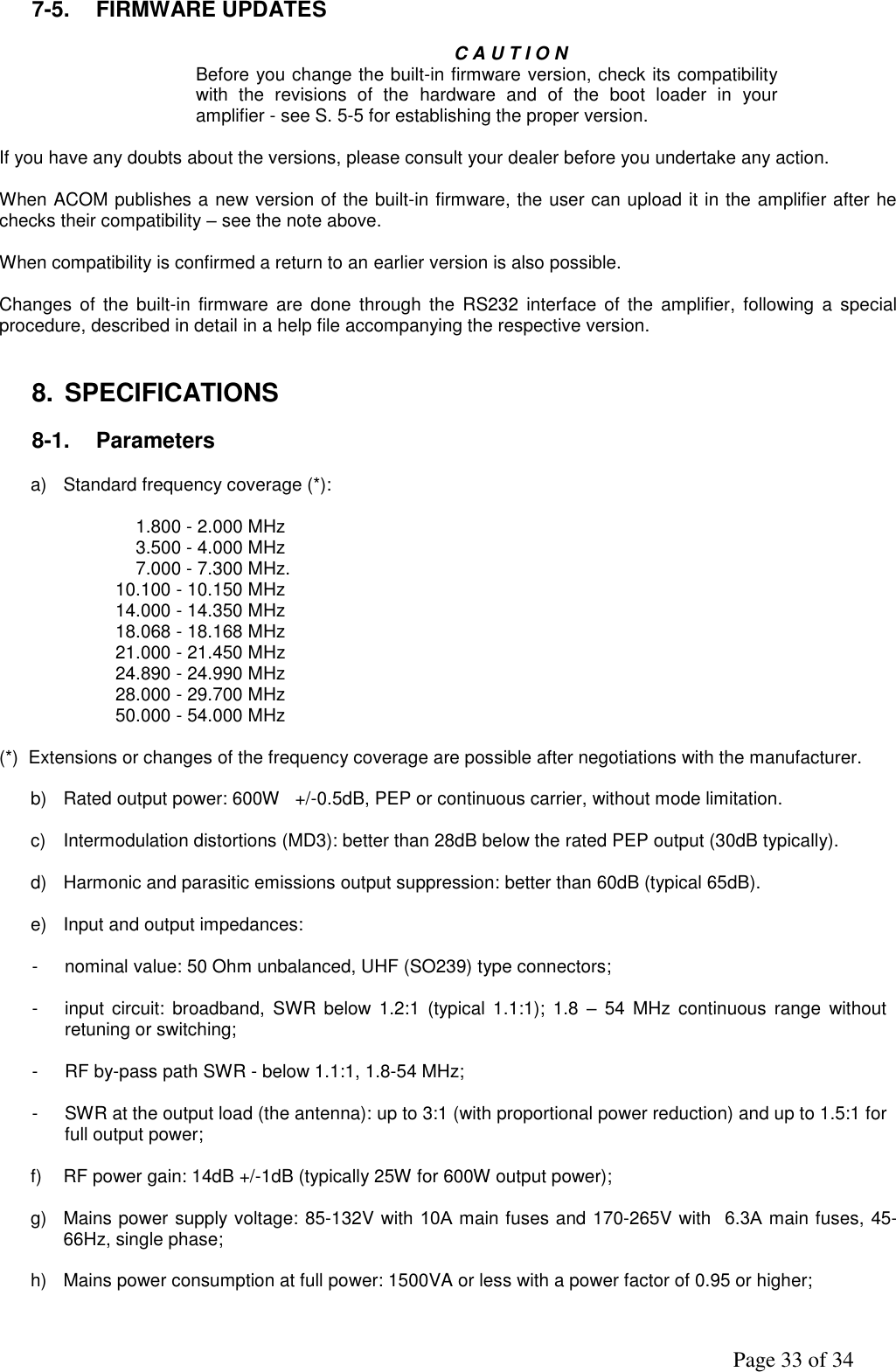               Page 33 of 34 7-5.  FIRMWARE UPDATES  C A U T I O N Before you change the built-in firmware version, check its compatibility with  the  revisions  of  the  hardware  and  of  the  boot  loader  in  your amplifier - see S. 5-5 for establishing the proper version.  If you have any doubts about the versions, please consult your dealer before you undertake any action.  When ACOM publishes a new version of the built-in firmware, the user can upload it in the amplifier after he checks their compatibility – see the note above.  When compatibility is confirmed a return to an earlier version is also possible.  Changes  of  the  built-in firmware  are  done  through  the  RS232  interface  of  the amplifier,  following  a  special procedure, described in detail in a help file accompanying the respective version.    8.  SPECIFICATIONS  8-1.  Parameters  a)  Standard frequency coverage (*):                             1.800 - 2.000 MHz                            3.500 - 4.000 MHz                            7.000 - 7.300 MHz.                        10.100 - 10.150 MHz                        14.000 - 14.350 MHz                        18.068 - 18.168 MHz                        21.000 - 21.450 MHz                        24.890 - 24.990 MHz                        28.000 - 29.700 MHz                        50.000 - 54.000 MHz  (*)  Extensions or changes of the frequency coverage are possible after negotiations with the manufacturer.  b)  Rated output power: 600W   +/-0.5dB, PEP or continuous carrier, without mode limitation.  c)  Intermodulation distortions (MD3): better than 28dB below the rated PEP output (30dB typically).  d)  Harmonic and parasitic emissions output suppression: better than 60dB (typical 65dB).  e)  Input and output impedances:       -  nominal value: 50 Ohm unbalanced, UHF (SO239) type connectors;  -  input  circuit:  broadband,  SWR  below  1.2:1 (typical  1.1:1);  1.8  –  54  MHz  continuous  range  without retuning or switching;  -  RF by-pass path SWR - below 1.1:1, 1.8-54 MHz;  -  SWR at the output load (the antenna): up to 3:1 (with proportional power reduction) and up to 1.5:1 for full output power;  f) RF power gain: 14dB +/-1dB (typically 25W for 600W output power);  g)  Mains power supply voltage: 85-132V with 10А main fuses and 170-265V with  6.3А main fuses, 45-66Hz, single phase;   h)  Mains power consumption at full power: 1500VA or less with a power factor of 0.95 or higher;   