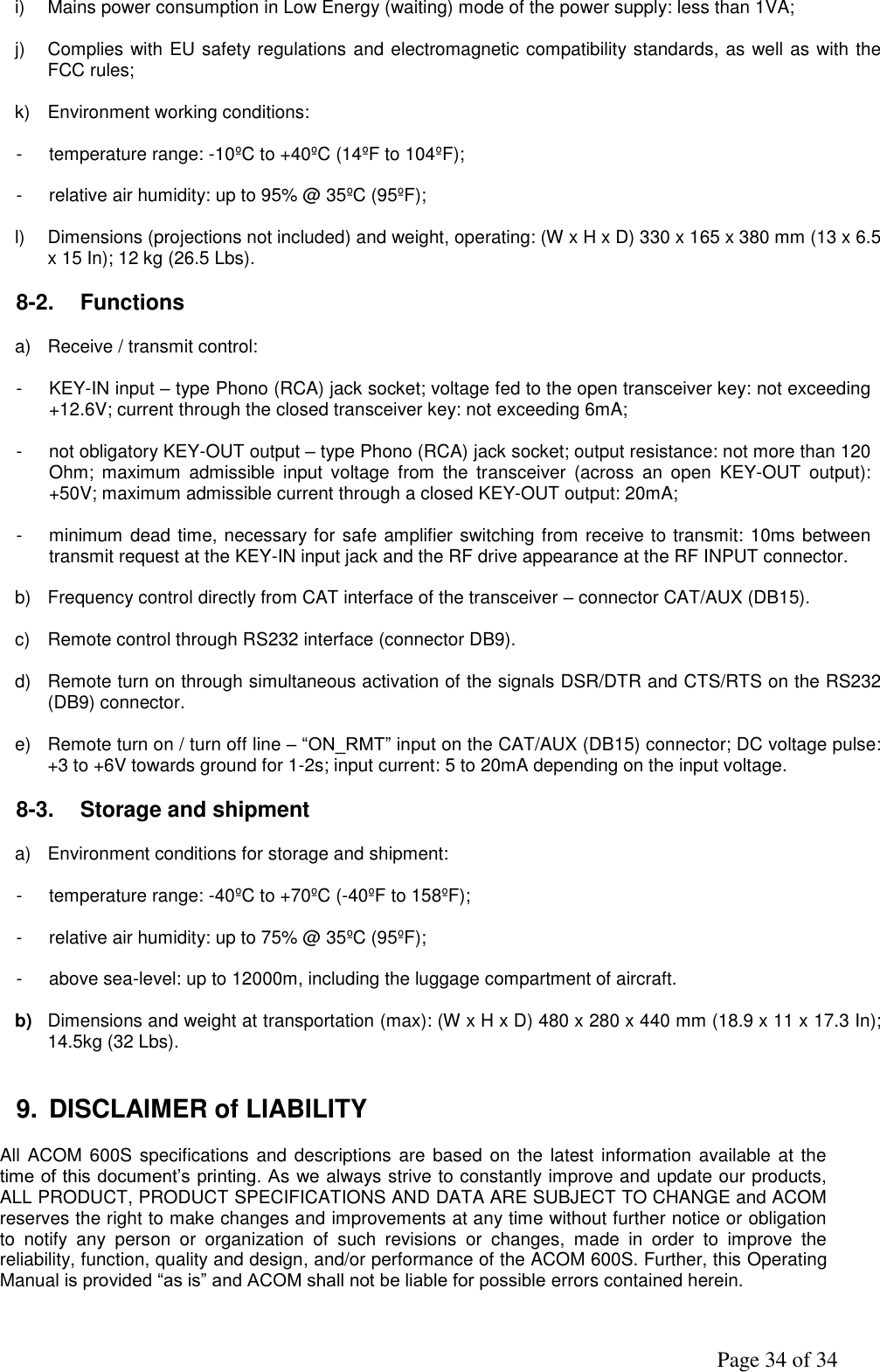               Page 34 of 34 i)  Mains power consumption in Low Energy (waiting) mode of the power supply: less than 1VA;  j)  Complies with EU safety regulations and electromagnetic compatibility standards, as well as with the FCC rules;  k)  Environment working conditions:  -  temperature range: -10ºC to +40ºC (14ºF to 104ºF);  -  relative air humidity: up to 95% @ 35ºC (95ºF);  l)  Dimensions (projections not included) and weight, operating: (W x H x D) 330 x 165 x 380 mm (13 x 6.5 x 15 In); 12 kg (26.5 Lbs).  8-2.  Functions  a)  Receive / transmit control:  -  KEY-IN input – type Phono (RCA) jack socket; voltage fed to the open transceiver key: not exceeding +12.6V; current through the closed transceiver key: not exceeding 6mA;  -  not obligatory KEY-OUT output – type Phono (RCA) jack socket; output resistance: not more than 120 Ohm;  maximum  admissible  input  voltage  from  the  transceiver  (across  an  open  KEY-OUT  output): +50V; maximum admissible current through a closed KEY-OUT output: 20mA;  -  minimum dead time, necessary for safe amplifier switching from receive to transmit: 10ms between transmit request at the KEY-IN input jack and the RF drive appearance at the RF INPUT connector.  b)  Frequency control directly from CAT interface of the transceiver – connector CAT/AUX (DB15).   c)  Remote control through RS232 interface (connector DB9).  d)  Remote turn on through simultaneous activation of the signals DSR/DTR and CTS/RTS on the RS232 (DB9) connector.  e)  Remote turn on / turn off line – “ON_RMT” input on the CAT/AUX (DB15) connector; DC voltage pulse: +3 to +6V towards ground for 1-2s; input current: 5 to 20mA depending on the input voltage.  8-3.  Storage and shipment  a)  Environment conditions for storage and shipment:      -  temperature range: -40ºC to +70ºC (-40ºF to 158ºF);  -  relative air humidity: up to 75% @ 35ºC (95ºF);  -  above sea-level: up to 12000m, including the luggage compartment of aircraft.  b) Dimensions and weight at transportation (max): (W x H x D) 480 x 280 x 440 mm (18.9 x 11 x 17.3 In); 14.5kg (32 Lbs).    9.  DISCLAIMER of LIABILITY  All ACOM 600S  specifications and descriptions  are  based  on  the  latest information available  at  the time of this document’s printing. As we always strive to constantly improve and update our products, ALL PRODUCT, PRODUCT SPECIFICATIONS AND DATA ARE SUBJECT TO CHANGE and ACOM reserves the right to make changes and improvements at any time without further notice or obligation to  notify  any  person  or  organization  of  such  revisions  or  changes,  made  in  order  to  improve  the reliability, function, quality and design, and/or performance of the ACOM 600S. Further, this Operating Manual is provided “as is” and ACOM shall not be liable for possible errors contained herein. 