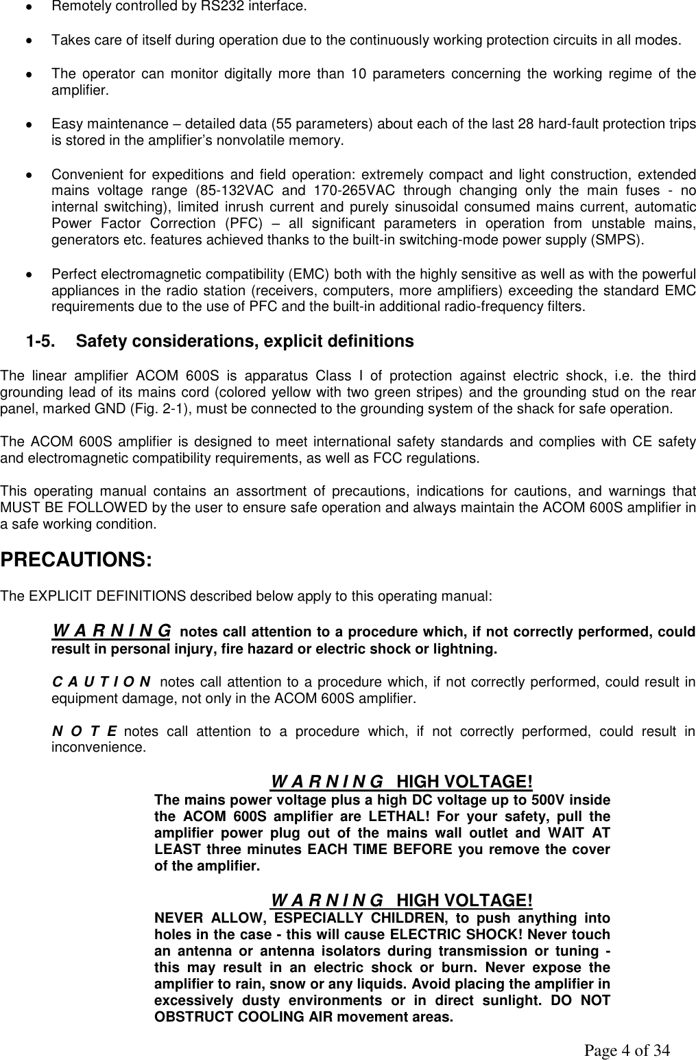               Page 4 of 34    Remotely controlled by RS232 interface.      Takes care of itself during operation due to the continuously working protection circuits in all modes.    The  operator can  monitor  digitally  more  than  10  parameters  concerning  the  working regime  of  the amplifier.    Easy maintenance – detailed data (55 parameters) about each of the last 28 hard-fault protection trips is stored in the amplifier’s nonvolatile memory.    Convenient for expeditions  and field operation: extremely compact and  light construction, extended mains  voltage  range  (85-132VAC  and  170-265VAC  through  changing  only  the  main  fuses  -  no internal switching), limited inrush current  and purely sinusoidal  consumed mains current, automatic Power  Factor  Correction  (PFC)  –  all  significant  parameters  in  operation  from  unstable  mains, generators etc. features achieved thanks to the built-in switching-mode power supply (SMPS).    Perfect electromagnetic compatibility (EMC) both with the highly sensitive as well as with the powerful appliances in the radio station (receivers, computers, more amplifiers) exceeding the standard EMC requirements due to the use of PFC and the built-in additional radio-frequency filters.  1-5.  Safety considerations, explicit definitions  The  linear  amplifier  ACOM  600S  is  apparatus  Class  I  of  protection  against  electric  shock,  i.e.  the  third grounding lead of its mains cord (colored yellow with two green stripes) and the grounding stud on the rear panel, marked GND (Fig. 2-1), must be connected to the grounding system of the shack for safe operation.  The ACOM 600S amplifier is designed to meet international safety standards and  complies with CE  safety and electromagnetic compatibility requirements, as well as FCC regulations.  This  operating  manual  contains  an  assortment  of  precautions,  indications  for  cautions,  and  warnings  that MUST BE FOLLOWED by the user to ensure safe operation and always maintain the ACOM 600S amplifier in a safe working condition.  PRECAUTIONS:  The EXPLICIT DEFINITIONS described below apply to this operating manual:  W A R N I N G  notes call attention to a procedure which, if not correctly performed, could result in personal injury, fire hazard or electric shock or lightning.  C A U T I O N  notes call attention to a procedure which, if not correctly performed, could result in equipment damage, not only in the ACOM 600S amplifier.  N  O  T  E  notes  call  attention  to  a  procedure  which,  if  not  correctly  performed,  could  result  in inconvenience.  W A R N I N G   HIGH VOLTAGE! The mains power voltage plus a high DC voltage up to 500V inside the  ACOM  600S  amplifier  are  LETHAL!  For  your  safety,  pull  the amplifier  power  plug  out  of  the  mains  wall  outlet  and  WAIT  AT LEAST three minutes EACH TIME BEFORE you remove the cover of the amplifier.  W A R N I N G   HIGH VOLTAGE! NEVER  ALLOW,  ESPECIALLY  CHILDREN,  to  push  anything  into holes in the case - this will cause ELECTRIC SHOCK! Never touch an  antenna  or  antenna  isolators  during  transmission  or  tuning  - this  may  result  in  an  electric  shock  or  burn.  Never  expose  the amplifier to rain, snow or any liquids. Avoid placing the amplifier in excessively  dusty  environments  or  in  direct  sunlight.  DO  NOT OBSTRUCT COOLING AIR movement areas. 