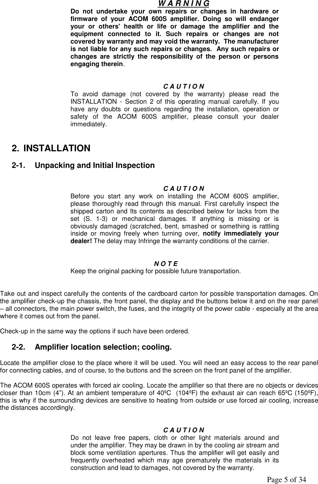               Page 5 of 34  W A R N I N G Do  not  undertake  your  own  repairs  or  changes  in  hardware  or firmware  of  your  ACOM  600S  amplifier.  Doing  so  will  endanger your  or  others&apos;  health  or  life  or  damage  the  amplifier  and  the equipment  connected  to  it.  Such  repairs  or  changes  are  not covered by warranty and may void the warranty.  The manufacturer is not liable for any such repairs or changes.  Any such repairs or changes  are  strictly  the  responsibility  of  the  person  or  persons engaging therein.   C A U T I O N To  avoid  damage  (not  covered  by  the  warranty)  please  read  the INSTALLATION  -  Section  2  of  this  operating  manual  carefully.  If  you have  any  doubts  or  questions  regarding  the  installation,  operation  or safety  of  the  ACOM  600S  amplifier,  please  consult  your  dealer immediately.   2.  INSTALLATION  2-1.  Unpacking and Initial Inspection   C A U T I O N  Before  you  start  any  work  on  installing  the  ACOM  600S  amplifier, please thoroughly read through this manual. First carefully inspect the shipped carton and Its contents as described below for lacks from the set  (S.  1-3)  or  mechanical  damages.  If  anything  is  missing  or  is obviously damaged (scratched, bent, smashed or something is rattling inside  or  moving  freely  when  turning  over,  notify  immediately  your dealer! The delay may Infringe the warranty conditions of the carrier.   N O T E Keep the original packing for possible future transportation.    Take out and inspect carefully the contents of the cardboard carton for possible transportation damages. On the amplifier check-up the chassis, the front panel, the display and the buttons below it and on the rear panel – all connectors, the main power switch, the fuses, and the integrity of the power cable - especially at the area where it comes out from the panel.  Check-up in the same way the options if such have been ordered.   2-2.  Amplifier location selection; cooling.  Locate the amplifier close to the place where it will be used. You will need an easy access to the rear panel for connecting cables, and of course, to the buttons and the screen on the front panel of the amplifier.  The ACOM 600S operates with forced air cooling. Locate the amplifier so that there are no objects or devices closer than 10cm (4”). At an ambient temperature of 40ºC  (104ºF) the exhaust air can reach 65ºC (150ºF), this is why if the surrounding devices are sensitive to heating from outside or use forced air cooling, increase the distances accordingly.   C A U T I O N Do  not  leave  free  papers,  cloth  or  other  light  materials  around  and under the amplifier. They may be drawn in by the cooling air stream and block some ventilation apertures. Thus the amplifier will get easily and frequently  overheated  which may age  prematurely the  materials in  its construction and lead to damages, not covered by the warranty.  