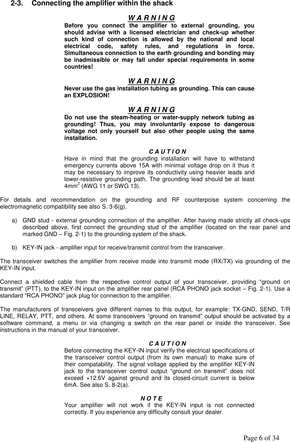               Page 6 of 34  2-3.  Connecting the amplifier within the shack  W A R N I N G Before  you  connect  the  amplifier  to  external  grounding,  you should  advise  with  a  licensed  electrician  and  check-up  whether such  kind  of  connection  is  allowed  by  the  national  and  local electrical  code,  safety  rules,  and  regulations  in  force. Simultaneous connection to the earth grounding and bonding may be  inadmissible  or  may  fall  under  special  requirements  in  some countries!  W A R N I N G Never use the gas installation tubing as grounding. This can cause an EXPLOSION!  W A R N I N G Do not  use  the steam-heating or  water-supply network tubing  as grounding!  Thus,  you  may  involuntarily  expose  to  dangerous voltage  not  only  yourself  but  also  other  people  using  the  same installation.  C A U T I O N Have  in  mind  that  the  grounding  installation  will  have  to  withstand emergency currents above 15A with minimal voltage drop on it thus  it may be necessary to improve its conductivity  using heavier leads and lower-resistive  grounding  path. The  grounding lead  should be  at  least 4mm2 (AWG 11 or SWG 13).  For  details  and  recommendation  on  the  grounding  and  RF  counterpoise  system  concerning  the electromagnetic compatibility see also S. 3-6(g).  a)  GND stud - external grounding connection of the amplifier. After having made strictly all check-ups described  above,  first  connect  the  grounding  stud  of  the  amplifier  (located  on  the  rear  panel  and marked GND – Fig. 2-1) to the grounding system of the shack.  b)  KEY-IN jack - amplifier input for receive/transmit control from the transceiver.  The transceiver switches the amplifier from receive mode into transmit mode (RX/TX) via grounding of the KEY-IN input.  Connect  a  shielded  cable  from  the  respective  control  output  of  your  transceiver,  providing  “ground  on transmit” (PTT), to the KEY-IN input on the amplifier rear panel (RCA PHONO jack socket – Fig. 2-1). Use a standard “RCA PHONO” jack plug for connection to the amplifier.  The  manufacturers  of  transceivers  give  different  names  to  this  output,  for  example:  TX-GND,  SEND,  T/R LINE, RELAY, PTT, and others. At some transceivers “ground on transmit”  output  should  be  activated by a software  command,  a  menu  or  via  changing  a  switch  on  the  rear  panel  or  inside  the  transceiver.  See instructions in the manual of your transceiver.  C A U T I O N Before connecting the KEY-IN input verify the electrical specifications of the  transceiver  control  output  (from  its  own  manual)  to  make  sure  of their compatability. The signal voltage applied by the amplifier KEY-IN jack  to  the  transceiver  control  output  “ground  on  transmit”  does  not exceed  +12.6V  against  ground  and  its  closed-circuit  current  is  below 6mA. See also S. 8-2(a).  N O T E  Your  amplifier  will  not  work  if  the  KEY-IN  input  is  not  connected correctly. If you experience any difficulty consult your dealer.  
