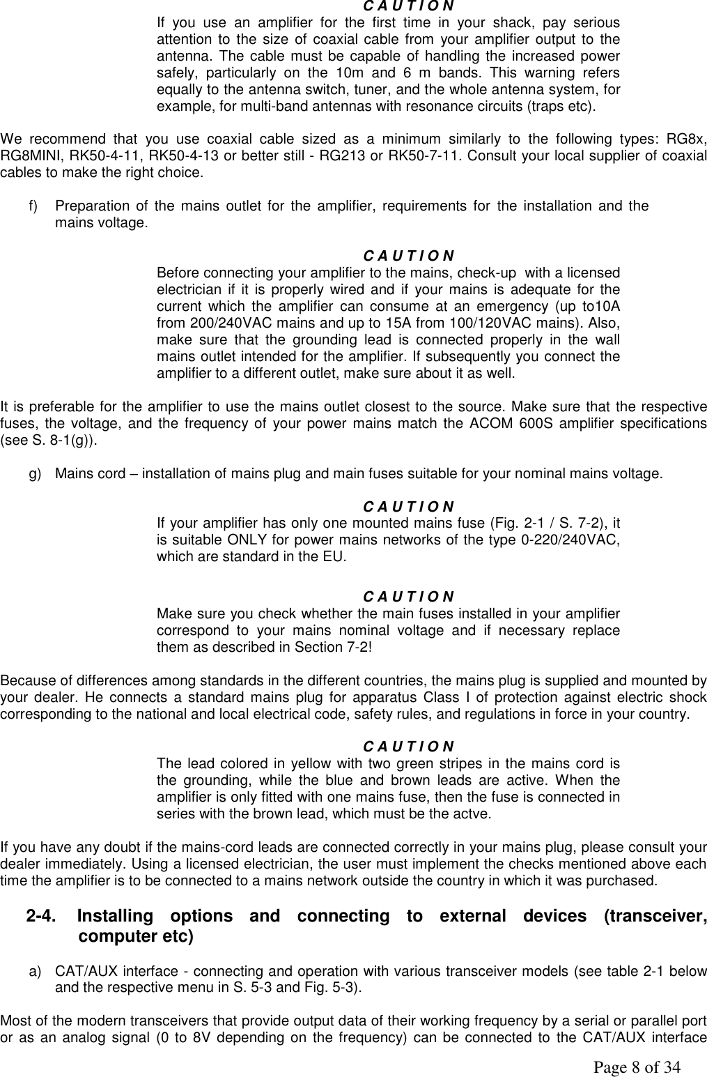               Page 8 of 34  C A U T I O N If  you  use  an  amplifier  for  the  first  time  in  your  shack,  pay  serious attention to  the  size  of  coaxial cable from your amplifier  output  to the antenna. The cable must be capable of handling the increased power safely,  particularly  on  the  10m  and  6  m  bands.  This  warning  refers equally to the antenna switch, tuner, and the whole antenna system, for example, for multi-band antennas with resonance circuits (traps etc).  We  recommend  that  you  use  coaxial  cable  sized  as  a  minimum  similarly  to  the  following  types:  RG8x, RG8MINI, RK50-4-11, RK50-4-13 or better still - RG213 or RK50-7-11. Consult your local supplier of coaxial cables to make the right choice.                  f)  Preparation  of the  mains  outlet for  the  amplifier,  requirements  for  the  installation  and the mains voltage.       C A U T I O N  Before connecting your amplifier to the mains, check-up  with a licensed electrician  if  it  is properly wired  and if  your mains is adequate  for the current  which  the  amplifier  can  consume  at  an  emergency  (up  to10A from 200/240VAC mains and up to 15A from 100/120VAC mains). Also, make  sure  that  the  grounding  lead  is  connected  properly  in  the  wall mains outlet intended for the amplifier. If subsequently you connect the amplifier to a different outlet, make sure about it as well.   It is preferable for the amplifier to use the mains outlet closest to the source. Make sure that the respective fuses,  the  voltage, and the  frequency of  your power mains match the ACOM  600S amplifier specifications (see S. 8-1(g)).  g)  Mains cord – installation of mains plug and main fuses suitable for your nominal mains voltage.                C A U T I O N If your amplifier has only one mounted mains fuse (Fig. 2-1 / S. 7-2), it is suitable ONLY for power mains networks of the type 0-220/240VAC, which are standard in the EU.  C A U T I O N Make sure you check whether the main fuses installed in your amplifier correspond  to  your  mains  nominal  voltage  and  if  necessary  replace them as described in Section 7-2!  Because of differences among standards in the different countries, the mains plug is supplied and mounted by your dealer.  He  connects  a  standard mains plug  for apparatus  Class  I of  protection against  electric  shock corresponding to the national and local electrical code, safety rules, and regulations in force in your country.  C A U T I O N The lead colored in yellow with two green stripes in the mains cord is the  grounding,  while  the  blue  and  brown  leads  are  active.  When  the amplifier is only fitted with one mains fuse, then the fuse is connected in series with the brown lead, which must be the actve.   If you have any doubt if the mains-cord leads are connected correctly in your mains plug, please consult your dealer immediately. Using a licensed electrician, the user must implement the checks mentioned above each time the amplifier is to be connected to a mains network outside the country in which it was purchased.  2-4.  Installing  options  and  connecting  to  external  devices  (transceiver, computer etc)  a)  CAT/AUX interface - connecting and operation with various transceiver models (see table 2-1 below and the respective menu in S. 5-3 and Fig. 5-3).  Most of the modern transceivers that provide output data of their working frequency by a serial or parallel port or as an analog signal (0 to  8V  depending on the frequency) can be  connected to the  CAT/AUX  interface 