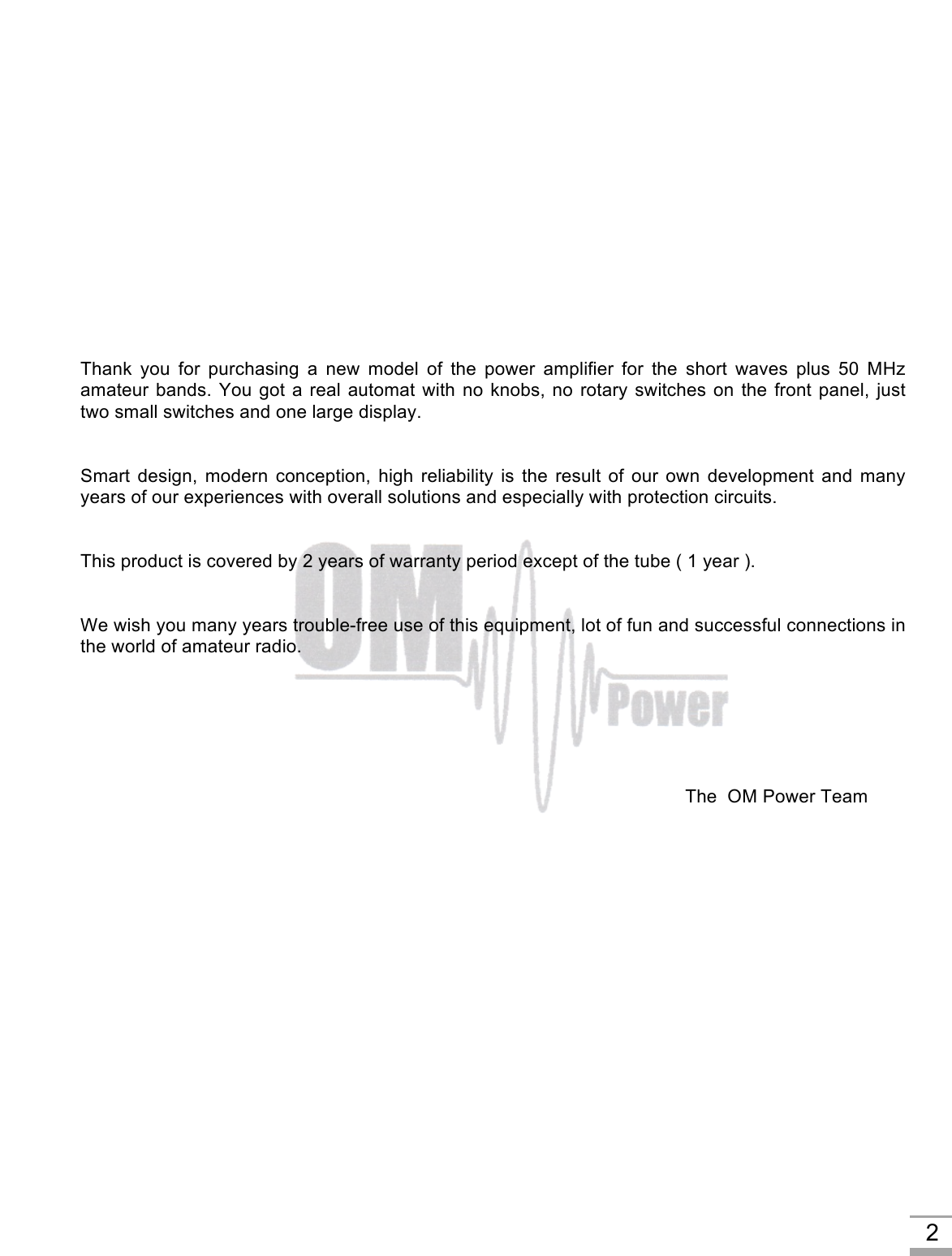     2         Thank  you  for  purchasing  a  new  model  of  the  power  amplifier  for  the  short  waves  plus  50  MHz amateur bands. You got a real automat with no knobs, no rotary switches on the front panel, just two small switches and one large display.   Smart design, modern  conception,  high  reliability  is  the  result  of  our  own  development  and  many years of our experiences with overall solutions and especially with protection circuits.   This product is covered by 2 years of warranty period except of the tube ( 1 year ).    We wish you many years trouble-free use of this equipment, lot of fun and successful connections in the world of amateur radio.                   The  OM Power Team     