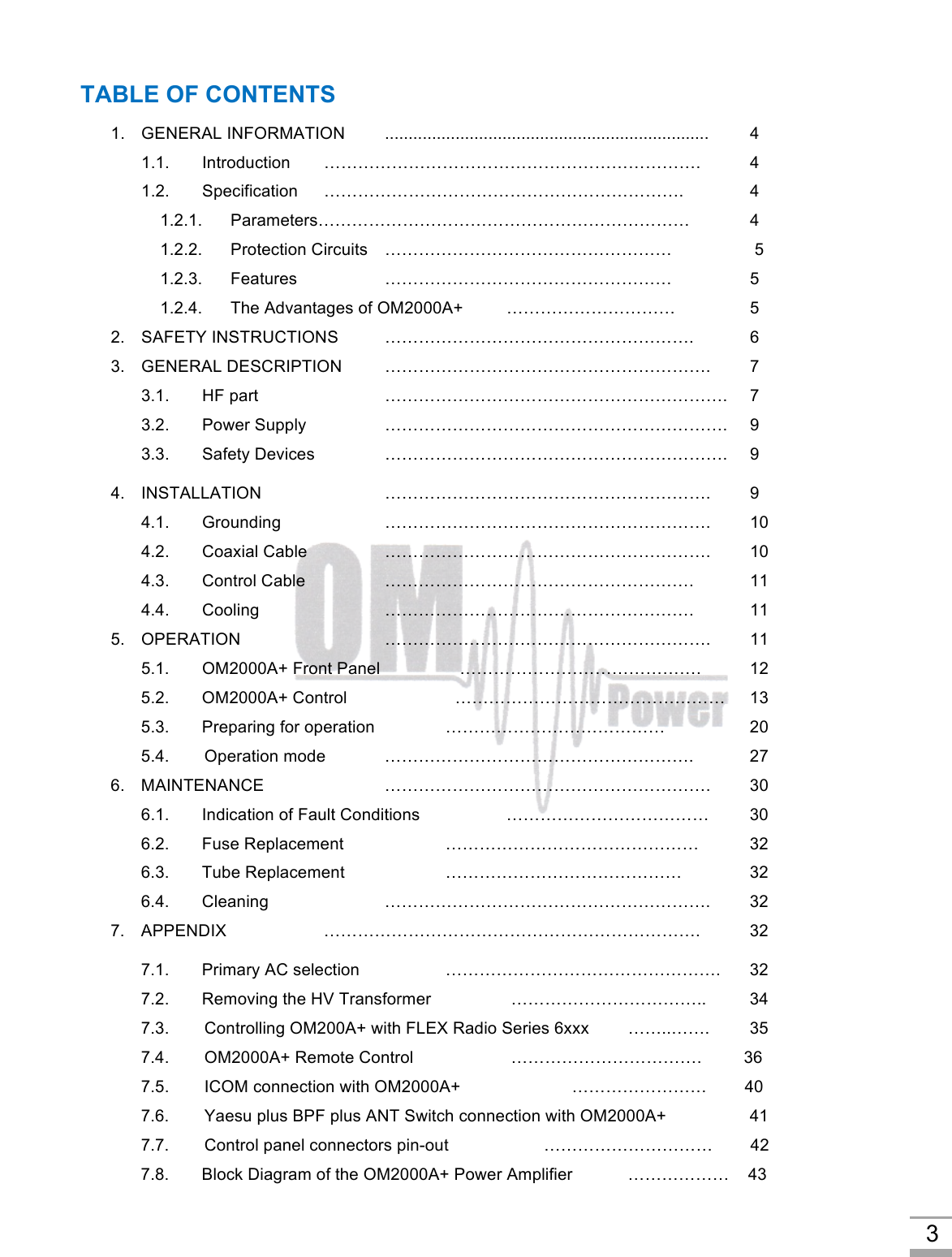 3 TABLE OF CONTENTS 1. GENERAL INFORMATION .....................................................................  4 1.1. Introduction ………………………………………………………….  4 1.2. Specification ………………………………………………………. 4     1.2.1.      Parameters…………………………………………………………  4     1.2.2.      Protection Circuits ……………………………………………   5     1.2.3.      Features    ……………………………………………  5     1.2.4.      The Advantages of OM2000A+     …………………………  5 2. SAFETY INSTRUCTIONS ……………………………………………….  6 3. GENERAL DESCRIPTION ………………………………………………….  7 3.1.   HF part …………………………………………………….  7 3.2.   Power Supply …………………………………………………….  9 3.3.   Safety Devices …………………………………………………….  9 4. INSTALLATION ………………………………………………….  9 4.1.   Grounding …………………………………………………. 10 4.2.   Coaxial Cable …………………………………………………. 10 4.3.   Control Cable ………………………………………………. 11 4.4.   Cooling ………………………………………………. 11 5. OPERATION …………………………………………………. 11 5.1.   OM2000A+ Front Panel    …………………………………….  12 5.2.   OM2000A+ Control   …………………………………………  13 5.3.   Preparing for operation …………………………………  20 5.4.        Operation mode ……………………………………………….  27 6. MAINTENANCE …………………………………………………. 30 6.1.   Indication of Fault Conditions ……………………………… 30 6.2.   Fuse Replacement ……………………………………… 32 6.3.   Tube Replacement ……………………………………    32 6.4.   Cleaning …………………………………………………. 32 7. APPENDIX ………………………………………………………….  32 7.1.   Primary AC selection    ………………………………………….  32 7.2.   Removing the HV Transformer   ……………………………..  34 7.3.        Controlling OM200A+ with FLEX Radio Series 6xxx  ……..…….  35 7.4.        OM2000A+ Remote Control   …………………………….   36      7.5.        ICOM connection with OM2000A+   ……………………        40 7.6.        Yaesu plus BPF plus ANT Switch connection with OM2000A+  41 7.7.        Control panel connectors pin-out   …………………………   42 7.8.   Block Diagram of the OM2000A+ Power Amplifier   ………………    43 