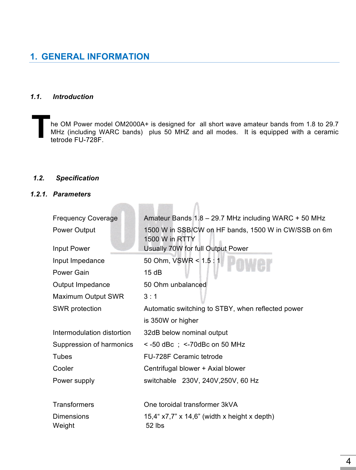 4 1. GENERAL INFORMATION1.1. Introduction he OM Power model OM2000A+ is designed for  all short wave amateur bands from 1.8 to 29.7 MHz  (including  WARC  bands)  plus  50  MHZ  and  all  modes.   It  is  equipped  with  a  ceramic tetrode FU-728F. 1.2.   Specification 1.2.1.   Parameters Frequency Coverage Amateur Bands 1.8 – 29.7 MHz including WARC + 50 MHz Power Output  1500 W in SSB/CW on HF bands, 1500 W in CW/SSB on 6m 1500 W in RTTY Input Power Usually 70W for full Output Power Input Impedance 50 Ohm, VSWR &lt; 1.5 : 1 Power Gain    15 dB Output Impedance    50 Ohm unbalanced Maximum Output SWR  3 : 1 SWR protection Automatic switching to STBY, when reflected power is 350W or higher Intermodulation distortion 32dB below nominal output Suppression of harmonics &lt; -50 dBc  ;  &lt;-70dBc on 50 MHz Tubes    FU-728F Ceramic tetrode Cooler   Centrifugal blower + Axial blower Power supply switchable   230V, 240V,250V, 60 Hz         Transformers One toroidal transformer 3kVA Dimensions 15,4“ x7,7” x 14,6” (width x height x depth) Weight    52 lbs T