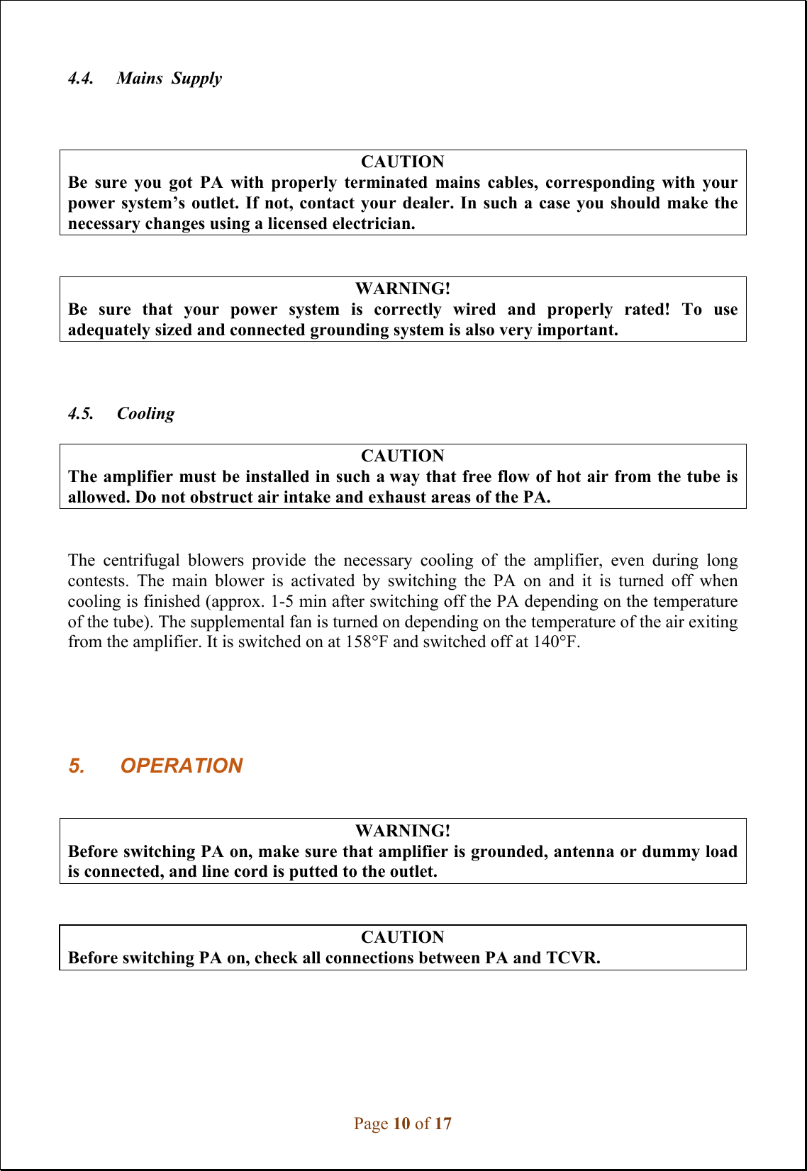 Page 10 of 17 4.4.     Mains  Supply CAUTION Be  sure  you  got  PA  with  properly  terminated  mains  cables,  corresponding  with  your power system’s outlet. If  not, contact your dealer. In  such a case you  should make the necessary changes using a licensed electrician. WARNING! Be  sure  that  your  power  system  is  correctly  wired  and  properly  rated!  To  use adequately sized and connected grounding system is also very important. 4.5.     Cooling CAUTION The amplifier must be installed in such a way that free flow of hot air from the tube is allowed. Do not obstruct air intake and exhaust areas of the PA. The  centrifugal  blowers  provide  the  necessary  cooling  of  the  amplifier,  even  during  long contests.  The  main  blower  is  activated  by  switching  the  PA  on  and  it  is  turned  off  when cooling is finished (approx. 1-5 min after switching off the PA depending on the temperature of the tube). The supplemental fan is turned on depending on the temperature of the air exiting from the amplifier. It is switched on at 158°F and switched off at 140°F.  5. OPERATIONWARNING! Before switching PA on, make sure that amplifier is grounded, antenna or dummy load is connected, and line cord is putted to the outlet. CAUTION Before switching PA on, check all connections between PA and TCVR. 