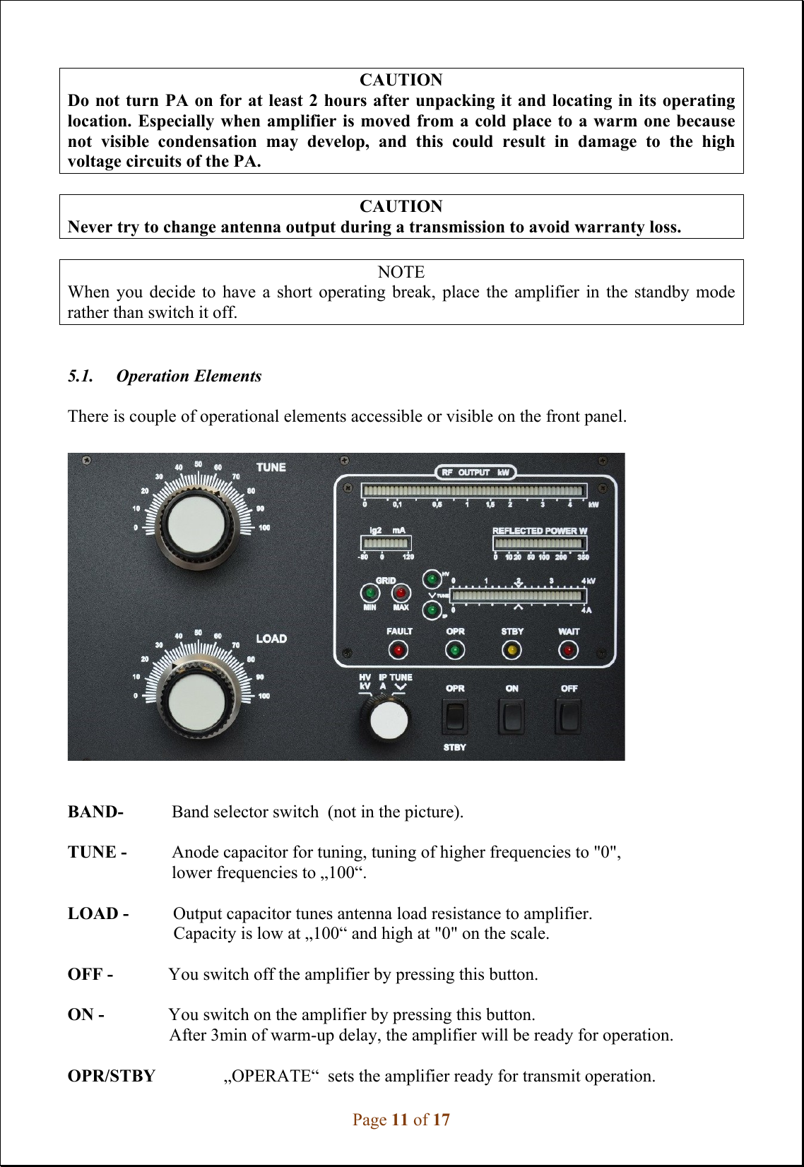 Page 11 of 17  CAUTION Do not turn PA on for at least 2 hours after unpacking it and locating in its operating location. Especially when amplifier is moved from a  cold place to a warm one because not  visible  condensation  may  develop,  and  this  could  result  in  damage  to  the  high voltage circuits of the PA.   CAUTION Never try to change antenna output during a transmission to avoid warranty loss.  NOTE When  you  decide  to  have  a  short  operating  break,  place  the  amplifier  in  the  standby  mode rather than switch it off.     5.1.     Operation Elements  There is couple of operational elements accessible or visible on the front panel.     BAND-  Band selector switch  (not in the picture).  TUNE -   Anode capacitor for tuning, tuning of higher frequencies to &quot;0&quot;, lower frequencies to „100“.  LOAD -          Output capacitor tunes antenna load resistance to amplifier.                          Capacity is low at „100“ and high at &quot;0&quot; on the scale.  OFF -             You switch off the amplifier by pressing this button.  ON -             You switch on the amplifier by pressing this button.                        After 3min of warm-up delay, the amplifier will be ready for operation.  OPR/STBY      „OPERATE“  sets the amplifier ready for transmit operation. 