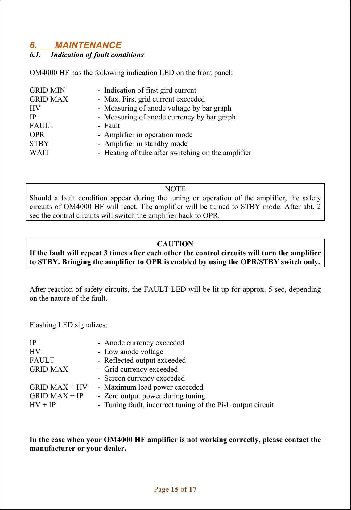 Page 15 of 17   6.   MAINTENANCE 6.1.     Indication of fault conditions  OM4000 HF has the following indication LED on the front panel:   GRID MIN    -  Indication of first gird current GRID MAX    -  Max. First grid current exceeded  HV      -  Measuring of anode voltage by bar graph IP      -  Measuring of anode currency by bar graph  FAULT    -  Fault OPR      -  Amplifier in operation mode STBY      -  Amplifier in standby mode WAIT     -  Heating of tube after switching on the amplifier     NOTE Should  a  fault  condition  appear  during  the  tuning  or  operation  of  the  amplifier,  the  safety circuits of OM4000 HF will react. The amplifier will be turned to STBY mode. After abt. 2 sec the control circuits will switch the amplifier back to OPR.    CAUTION If the fault will repeat 3 times after each other the control circuits will turn the amplifier to STBY. Bringing the amplifier to OPR is enabled by using the OPR/STBY switch only.    After reaction of safety circuits, the FAULT LED will be lit up for approx. 5 sec, depending on the nature of the fault.     Flashing LED signalizes:  IP      -  Anode currency exceeded HV      -  Low anode voltage FAULT    -  Reflected output exceeded GRID MAX    -  Grid currency exceeded -  Screen currency exceeded GRID MAX + HV  -  Maximum load power exceeded GRID MAX + IP  -  Zero output power during tuning  HV + IP    -  Tuning fault, incorrect tuning of the Pi-L output circuit    In the case when your OM4000 HF amplifier is not working correctly, please contact the manufacturer or your dealer.   