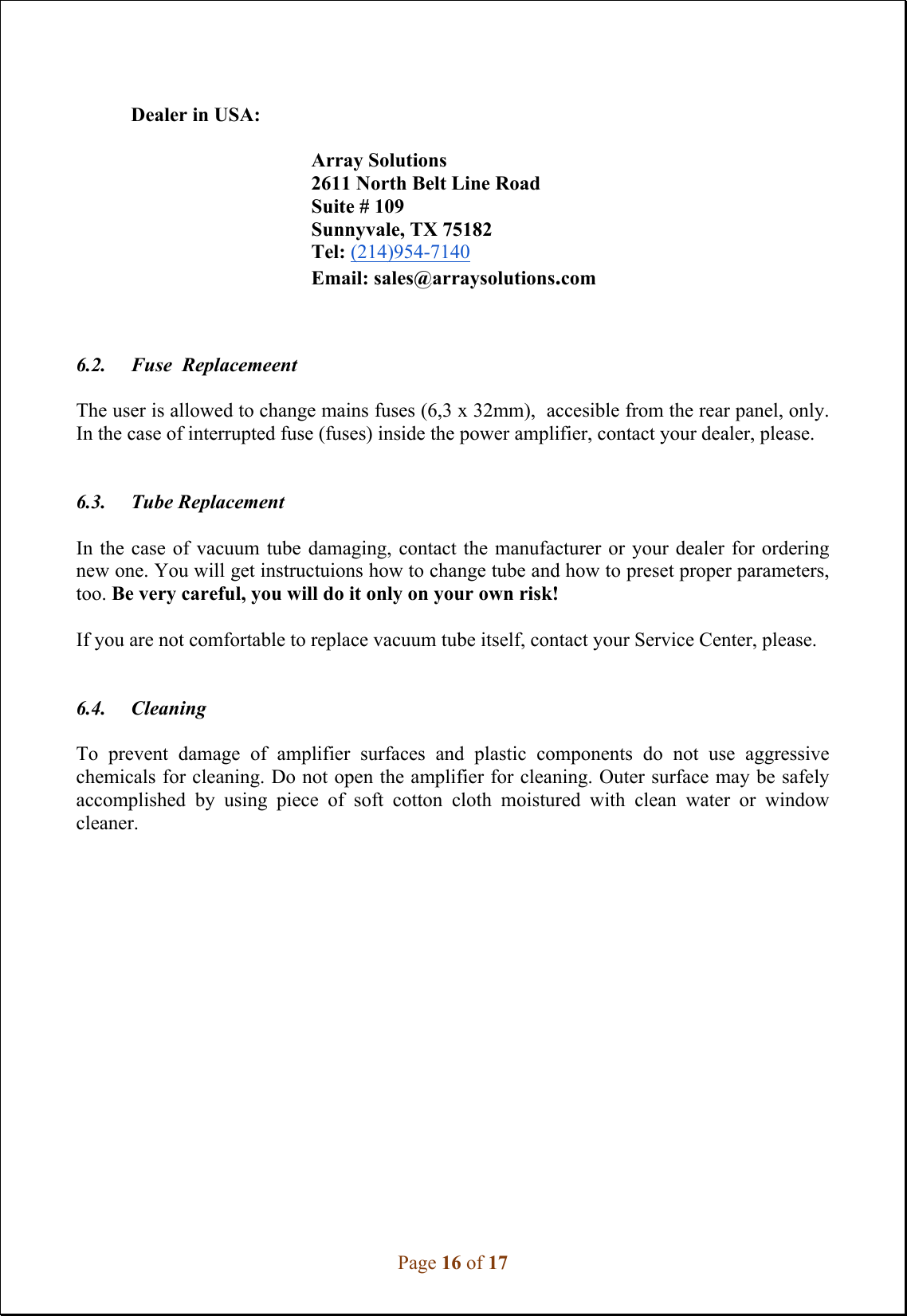 Page 16 of 17              Dealer in USA:   Array Solutions 2611 North Belt Line Road Suite # 109 Sunnyvale, TX 75182 Tel: (214)954-7140 Email: sales@arraysolutions.com    6.2. Fuse  Replacemeent  The user is allowed to change mains fuses (6,3 x 32mm),  accesible from the rear panel, only. In the case of interrupted fuse (fuses) inside the power amplifier, contact your dealer, please.    6.3. Tube Replacement  In the  case of  vacuum  tube damaging,  contact the  manufacturer  or your  dealer for  ordering new one. You will get instructuions how to change tube and how to preset proper parameters, too. Be very careful, you will do it only on your own risk!  If you are not comfortable to replace vacuum tube itself, contact your Service Center, please.     6.4. Cleaning  To  prevent  damage  of  amplifier  surfaces  and  plastic  components  do  not  use  aggressive chemicals for cleaning. Do not open the amplifier for cleaning. Outer surface may be safely accomplished  by  using  piece  of  soft  cotton  cloth  moistured  with  clean  water  or  window cleaner.                  