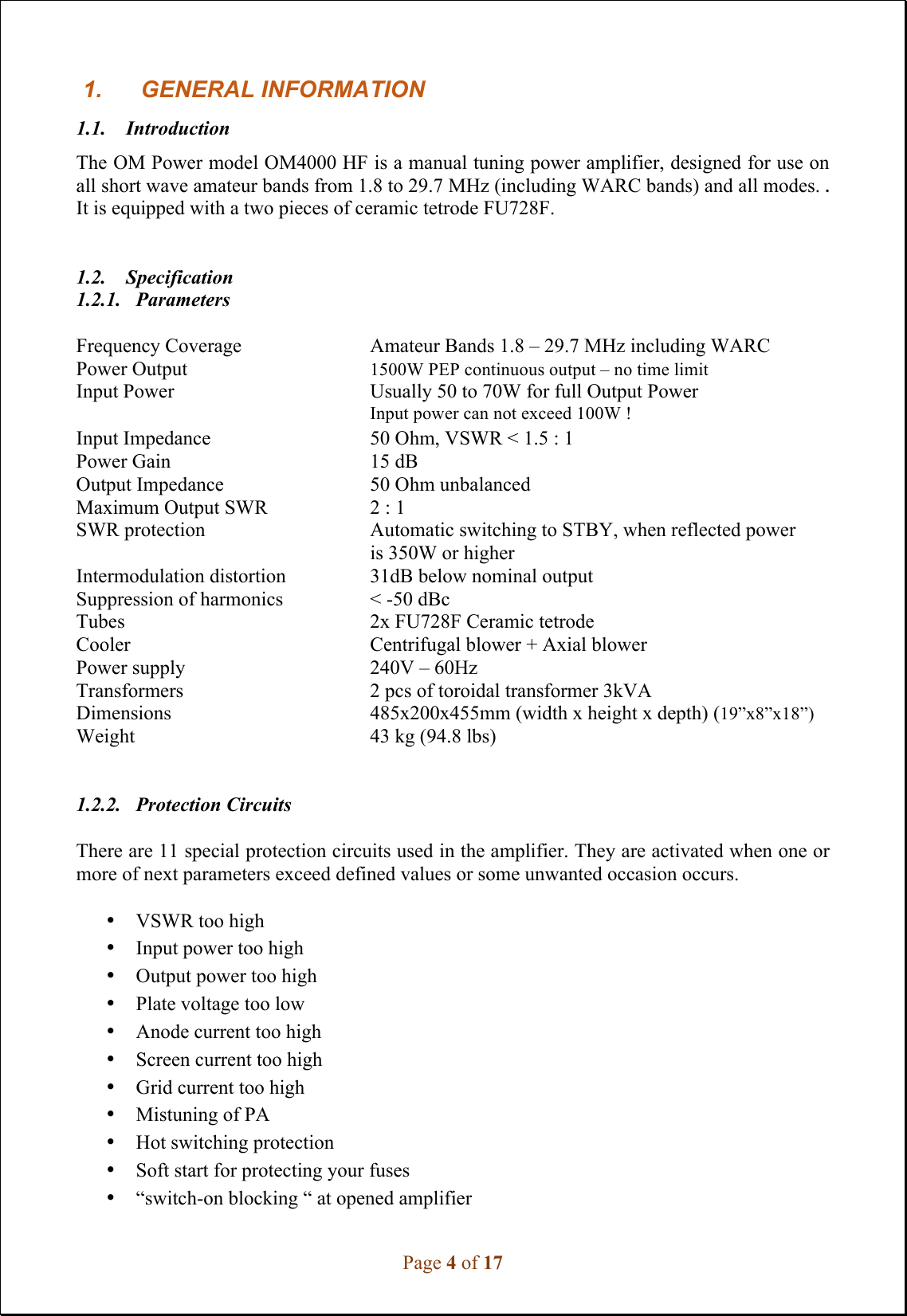 Page 4 of 17 1. GENERAL INFORMATION1.1.    Introduction The OM Power model OM4000 HF is a manual tuning power amplifier, designed for use on all short wave amateur bands from 1.8 to 29.7 MHz (including WARC bands) and all modes. . It is equipped with a two pieces of ceramic tetrode FU728F.  1.2. Specification 1.2.1. Parameters Frequency Coverage  Amateur Bands 1.8 – 29.7 MHz including WARC Power Output   1500W PEP continuous output – no time limit  Input Power    Usually 50 to 70W for full Output Power Input power can not exceed 100W !  Input Impedance  50 Ohm, VSWR &lt; 1.5 : 1 Power Gain    15 dB Output Impedance    50 Ohm unbalanced Maximum Output SWR  2 : 1 SWR protection  Automatic switching to STBY, when reflected power is 350W or higher Intermodulation distortion  31dB below nominal output Suppression of harmonics  &lt; -50 dBc Tubes    2x FU728F Ceramic tetrode Cooler   Centrifugal blower + Axial blower Power supply    240V – 60Hz Transformers    2 pcs of toroidal transformer 3kVA Dimensions    485x200x455mm (width x height x depth) (19”x8”x18”) Weight   43 kg (94.8 lbs) 1.2.2. Protection Circuits There are 11 special protection circuits used in the amplifier. They are activated when one or more of next parameters exceed defined values or some unwanted occasion occurs. •VSWR too high•Input power too high•Output power too high•Plate voltage too low•Anode current too high•Screen current too high•Grid current too high•Mistuning of PA•Hot switching protection•Soft start for protecting your fuses•“switch-on blocking “ at opened amplifier