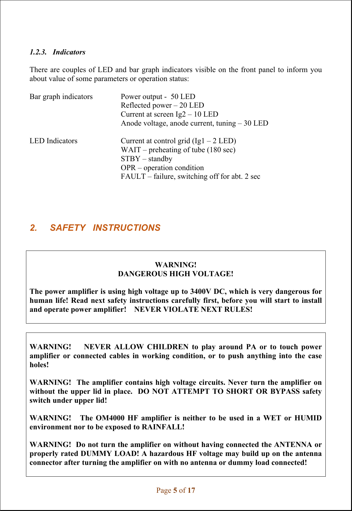 Page 5 of 17 1.2.3. Indicators There are couples of LED and bar graph indicators visible on the front panel to inform you about value of some parameters or operation status: Bar graph indicators  Power output -  50 LED Reflected power – 20 LED Current at screen Ig2 – 10 LED Anode voltage, anode current, tuning – 30 LED LED Indicators  Current at control grid (Ig1 – 2 LED) WAIT – preheating of tube (180 sec) STBY – standby OPR – operation condition FAULT – failure, switching off for abt. 2 sec 2. SAFETY   INSTRUCTIONSWARNING! DANGEROUS HIGH VOLTAGE! The power amplifier is using high voltage up to 3400V DC, which is very dangerous for human life! Read next safety instructions carefully first, before you will start to install and operate power amplifier!    NEVER VIOLATE NEXT RULES! WARNING!        NEVER  ALLOW  CHILDREN  to  play  around  PA  or  to  touch  power amplifier  or  connected  cables  in  working  condition,  or  to  push  anything  into  the  case holes! WARNING!  The amplifier contains high voltage circuits. Never turn the amplifier on without the upper lid in place.  DO NOT  ATTEMPT  TO SHORT OR BYPASS safety switch under upper lid! WARNING!      The  OM4000  HF  amplifier  is  neither  to  be  used  in  a  WET  or  HUMID environment nor to be exposed to RAINFALL! WARNING!  Do not turn the amplifier on without having connected the ANTENNA or properly rated DUMMY LOAD! A hazardous HF voltage may build up on the antenna connector after turning the amplifier on with no antenna or dummy load connected! 