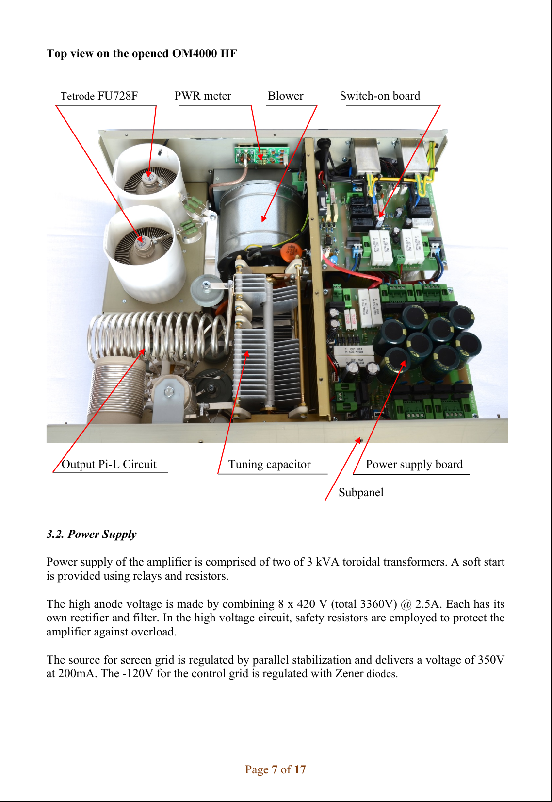 Page 7 of 17 Top view on the opened OM4000 HF       Tetrode FU728F            PWR meter            Blower            Switch-on board     Output Pi-L Circuit   Tuning capacitor             Power supply board   Subpanel 3.2. Power Supply Power supply of the amplifier is comprised of two of 3 kVA toroidal transformers. A soft start is provided using relays and resistors. The high anode voltage is made by combining 8 x 420 V (total 3360V) @ 2.5A. Each has its own rectifier and filter. In the high voltage circuit, safety resistors are employed to protect the amplifier against overload.  The source for screen grid is regulated by parallel stabilization and delivers a voltage of 350V at 200mA. The -120V for the control grid is regulated with Zener diodes. 
