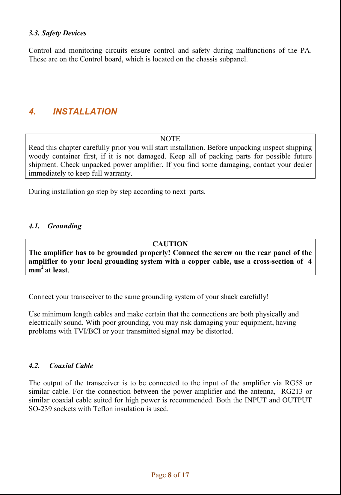 Page 8 of 17 3.3. Safety Devices Control  and  monitoring  circuits  ensure  control  and  safety  during  malfunctions  of  the  PA. These are on the Control board, which is located on the chassis subpanel. 4. INSTALLATIONNOTE Read this chapter carefully prior you will start installation. Before unpacking inspect shipping woody  container  first,  if  it  is  not  damaged.  Keep  all  of  packing  parts  for  possible  future shipment. Check unpacked power amplifier. If you find some damaging, contact your dealer immediately to keep full warranty. During installation go step by step according to next  parts. 4.1.    Grounding CAUTION The amplifier has to be grounded properly! Connect the screw on the rear panel of the amplifier to your local  grounding system with a  copper  cable, use a cross-section  of  4 mm2 at least.  Connect your transceiver to the same grounding system of your shack carefully! Use minimum length cables and make certain that the connections are both physically and electrically sound. With poor grounding, you may risk damaging your equipment, having problems with TVI/BCI or your transmitted signal may be distorted. 4.2.     Coaxial Cable The  output  of  the  transceiver  is  to  be  connected  to  the  input  of  the  amplifier  via  RG58  or similar  cable.  For  the  connection  between  the  power  amplifier  and  the  antenna,    RG213  or similar coaxial cable suited for high power is recommended. Both the INPUT and OUTPUT SO-239 sockets with Teflon insulation is used. 