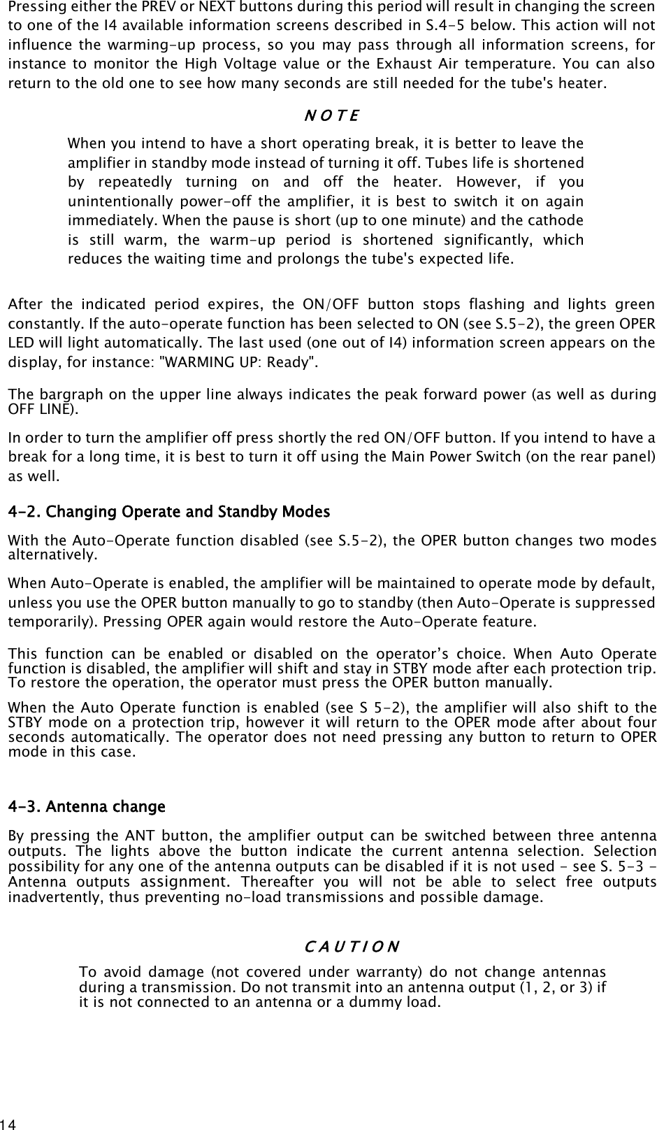 14 Pressing either the PREV or NEXT buttons during this period will result in changing the screen to one of the I4 available information screens described in S.4-5 below. This action will not influence  the  warming-up process,  so  you  may  pass through all information screens,  for instance to monitor the  High Voltage value or the Exhaust  Air temperature. You can also return to the old one to see how many seconds are still needed for the tube&apos;s heater. N O T E When you intend to have a short operating break, it is better to leave the amplifier in standby mode instead of turning it off. Tubes life is shortened by  repeatedly  turning  on  and  off  the  heater.  However,  if  you unintentionally  power-off  the  amplifier,  it  is  best  to  switch  it  on  again immediately. When the pause is short (up to one minute) and the cathode is  still  warm,  the  warm-up  period  is  shortened  significantly,  which reduces the waiting time and prolongs the tube&apos;s expected life. After  the  indicated  period  expires,  the  ON/OFF  button  stops  flashing  and  lights  green constantly. If the auto-operate function has been selected to ON (see S.5-2), the green OPER LED will light automatically. The last used (one out of I4) information screen appears on the display, for instance: &quot;WARMING UP: Ready&quot;. The bargraph on the upper line always indicates the peak forward power (as well as during OFF LINE). In order to turn the amplifier off press shortly the red ON/OFF button. If you intend to have a break for a long time, it is best to turn it off using the Main Power Switch (on the rear panel) as well.  4-2. Changing Operate and Standby Modes With the Auto-Operate function disabled (see S.5-2), the OPER button changes two modes alternatively. When Auto-Operate is enabled, the amplifier will be maintained to operate mode by default, unless you use the OPER button manually to go to standby (then Auto-Operate is suppressed temporarily). Pressing OPER again would restore the Auto-Operate feature. This  function  can  be  enabled  or  disabled  on  the  operator’s  choice.  When  Auto  Operate function is disabled, the amplifier will shift and stay in STBY mode after each protection trip. To restore the operation, the operator must press the OPER button manually. When the Auto Operate function is enabled (see S 5-2), the amplifier will also shift to the STBY mode on a protection trip, however it will return to the OPER mode after about four seconds automatically. The operator does not need pressing any button to return to OPER mode in this case.  4-3. Antenna change By pressing the ANT button, the amplifier output can be switched between three antenna outputs.  The  lights  above  the  button  indicate  the  current  antenna  selection.  Selection possibility for any one of the antenna outputs can be disabled if it is not used - see S. 5-3 - Antenna  outputs  assignment.  Thereafter  you  will  not  be  able  to  select  free  outputs inadvertently, thus preventing no-load transmissions and possible damage.  C A U T I O N To  avoid  damage  (not  covered  under  warranty)  do  not  change  antennas during a transmission. Do not transmit into an antenna output (1, 2, or 3) if it is not connected to an antenna or a dummy load.  